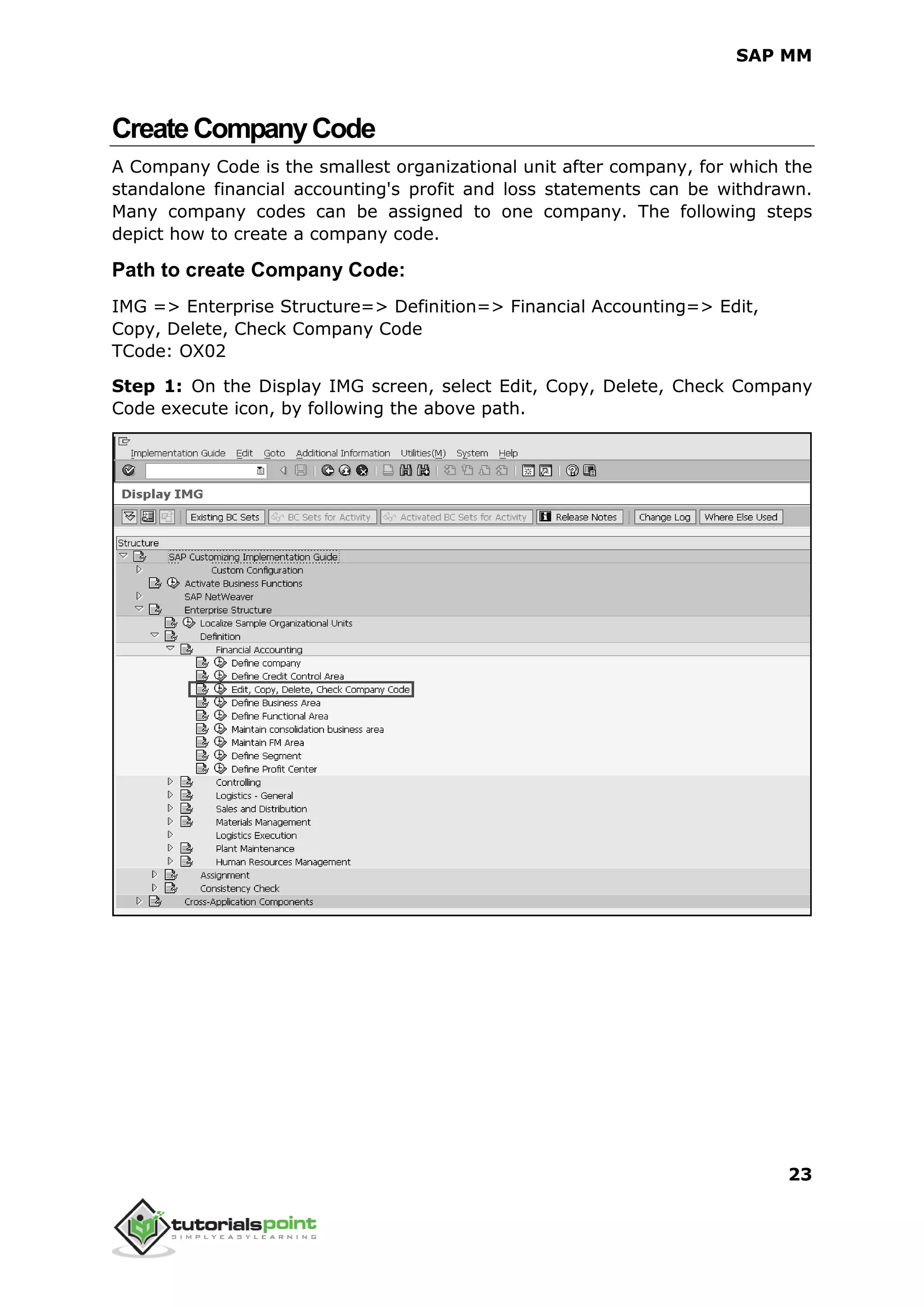 SAP MM
23
CreateCompanyCode
A Company Code is the smallest organizational unit after company, for which the
standalone financial accounting's profit and loss statements can be withdrawn.
Many company codes can be assigned to one company. The following steps
depict how to create a company code.
Path to create Company Code:
IMG => Enterprise Structure=> Definition=> Financial Accounting=> Edit,
Copy, Delete, Check Company Code
TCode: OX02
Step 1: On the Display IMG screen, select Edit, Copy, Delete, Check Company
Code execute icon, by following the above path.
 