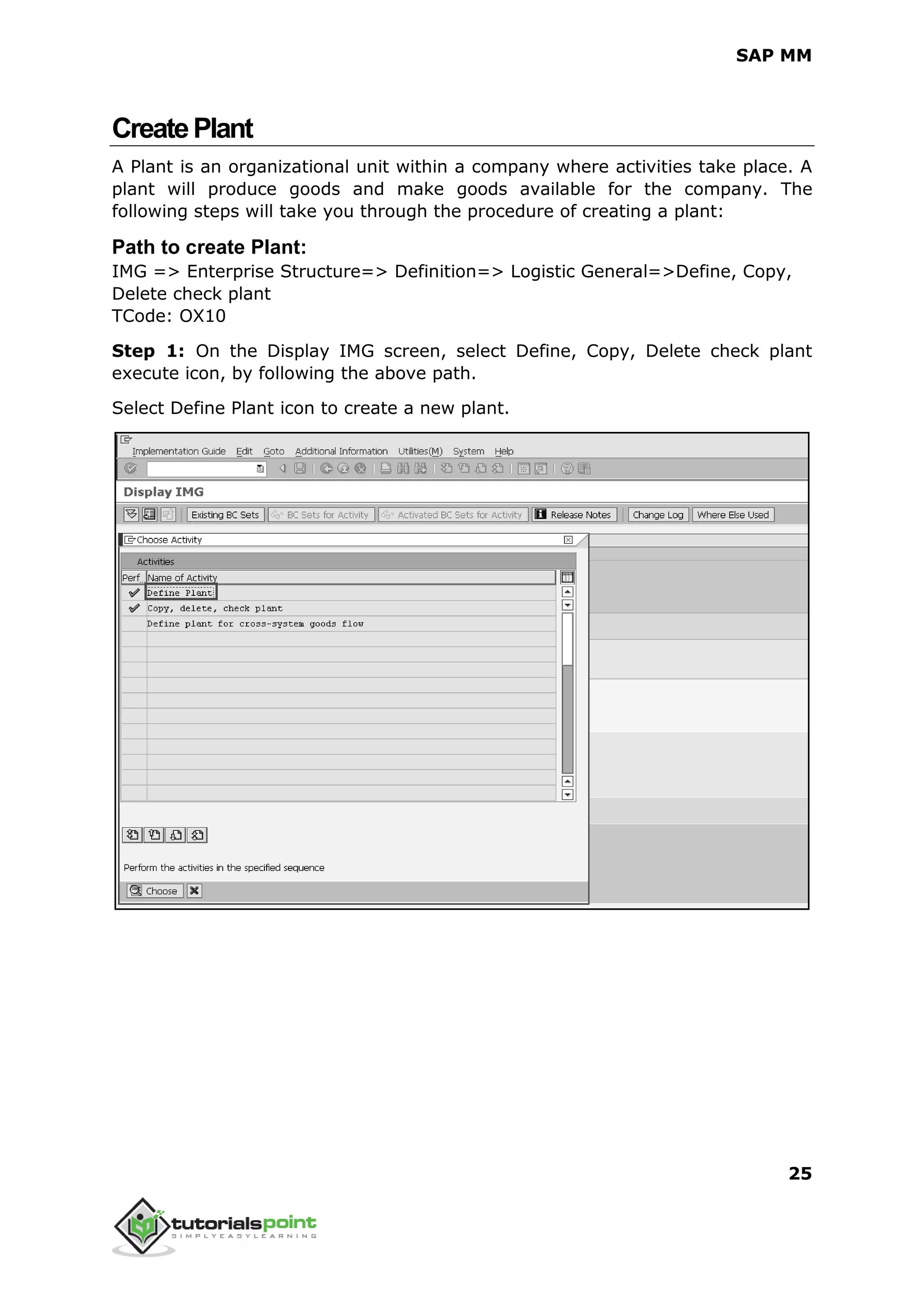 SAP MM
25
CreatePlant
A Plant is an organizational unit within a company where activities take place. A
plant will produce goods and make goods available for the company. The
following steps will take you through the procedure of creating a plant:
Path to create Plant:
IMG => Enterprise Structure=> Definition=> Logistic General=>Define, Copy,
Delete check plant
TCode: OX10
Step 1: On the Display IMG screen, select Define, Copy, Delete check plant
execute icon, by following the above path.
Select Define Plant icon to create a new plant.
 