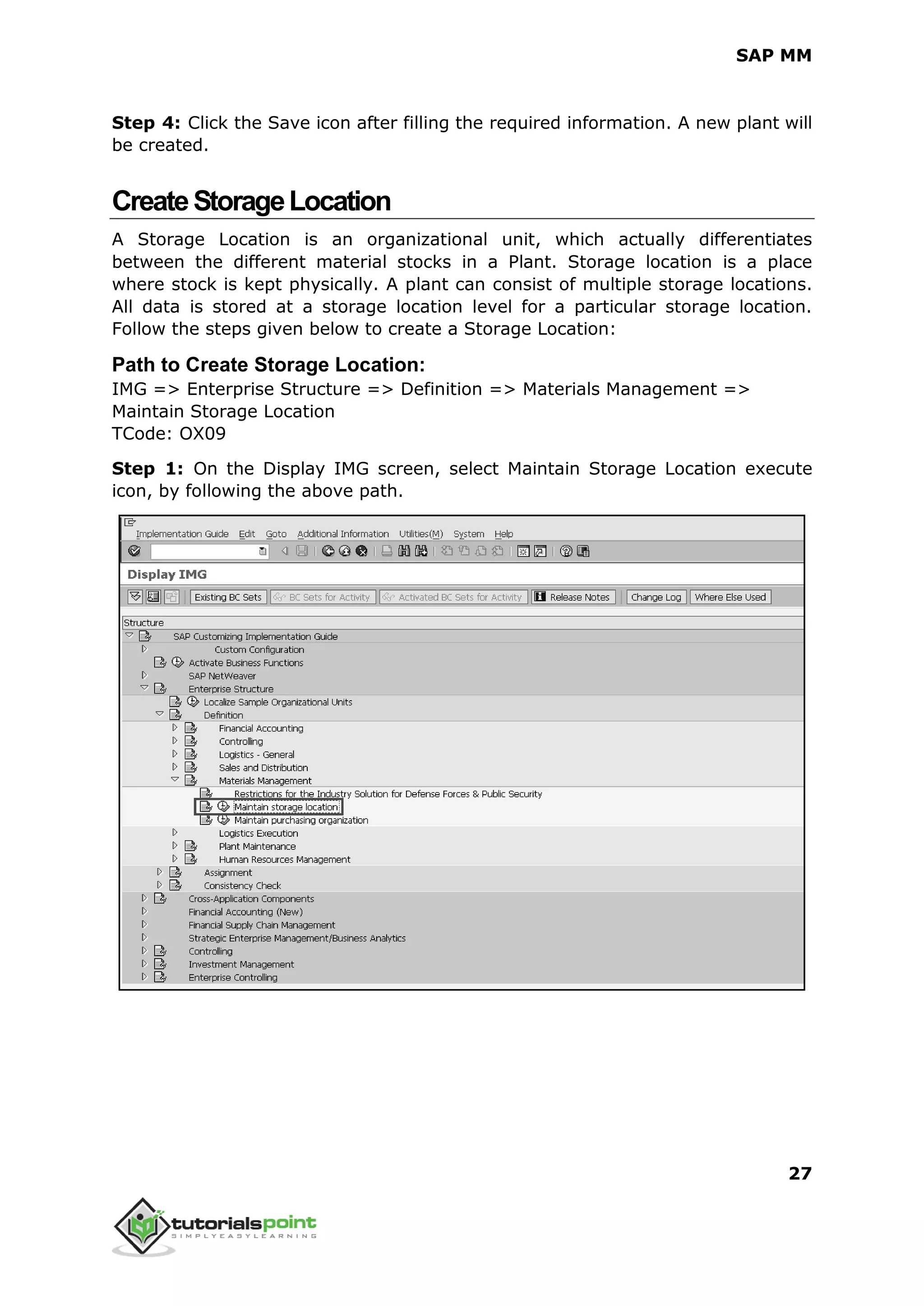 SAP MM
27
Step 4: Click the Save icon after filling the required information. A new plant will
be created.
CreateStorageLocation
A Storage Location is an organizational unit, which actually differentiates
between the different material stocks in a Plant. Storage location is a place
where stock is kept physically. A plant can consist of multiple storage locations.
All data is stored at a storage location level for a particular storage location.
Follow the steps given below to create a Storage Location:
Path to Create Storage Location:
IMG => Enterprise Structure => Definition => Materials Management =>
Maintain Storage Location
TCode: OX09
Step 1: On the Display IMG screen, select Maintain Storage Location execute
icon, by following the above path.
 