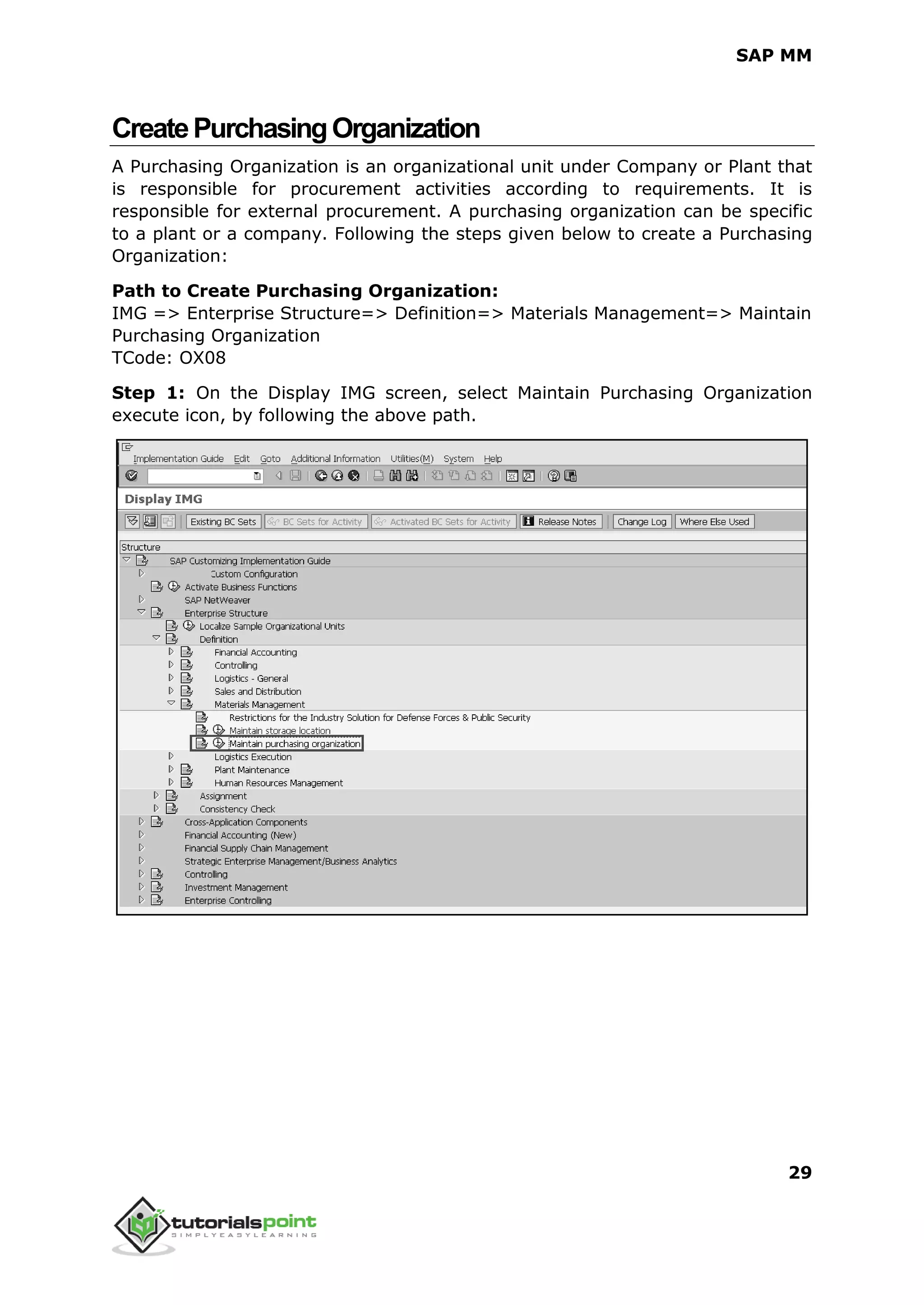 SAP MM
29
CreatePurchasingOrganization
A Purchasing Organization is an organizational unit under Company or Plant that
is responsible for procurement activities according to requirements. It is
responsible for external procurement. A purchasing organization can be specific
to a plant or a company. Following the steps given below to create a Purchasing
Organization:
Path to Create Purchasing Organization:
IMG => Enterprise Structure=> Definition=> Materials Management=> Maintain
Purchasing Organization
TCode: OX08
Step 1: On the Display IMG screen, select Maintain Purchasing Organization
execute icon, by following the above path.
 