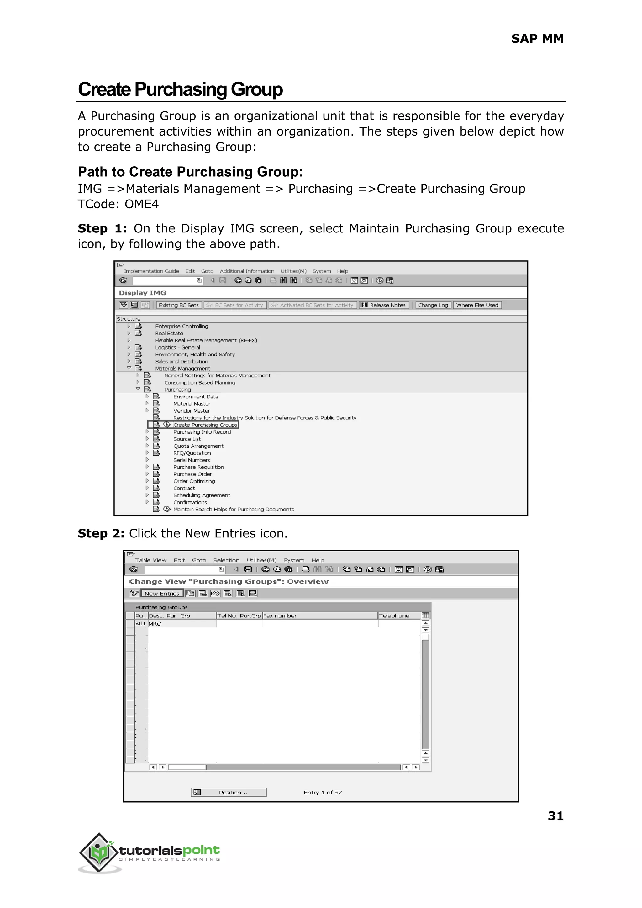SAP MM
31
CreatePurchasingGroup
A Purchasing Group is an organizational unit that is responsible for the everyday
procurement activities within an organization. The steps given below depict how
to create a Purchasing Group:
Path to Create Purchasing Group:
IMG =>Materials Management => Purchasing =>Create Purchasing Group
TCode: OME4
Step 1: On the Display IMG screen, select Maintain Purchasing Group execute
icon, by following the above path.
Step 2: Click the New Entries icon.
 