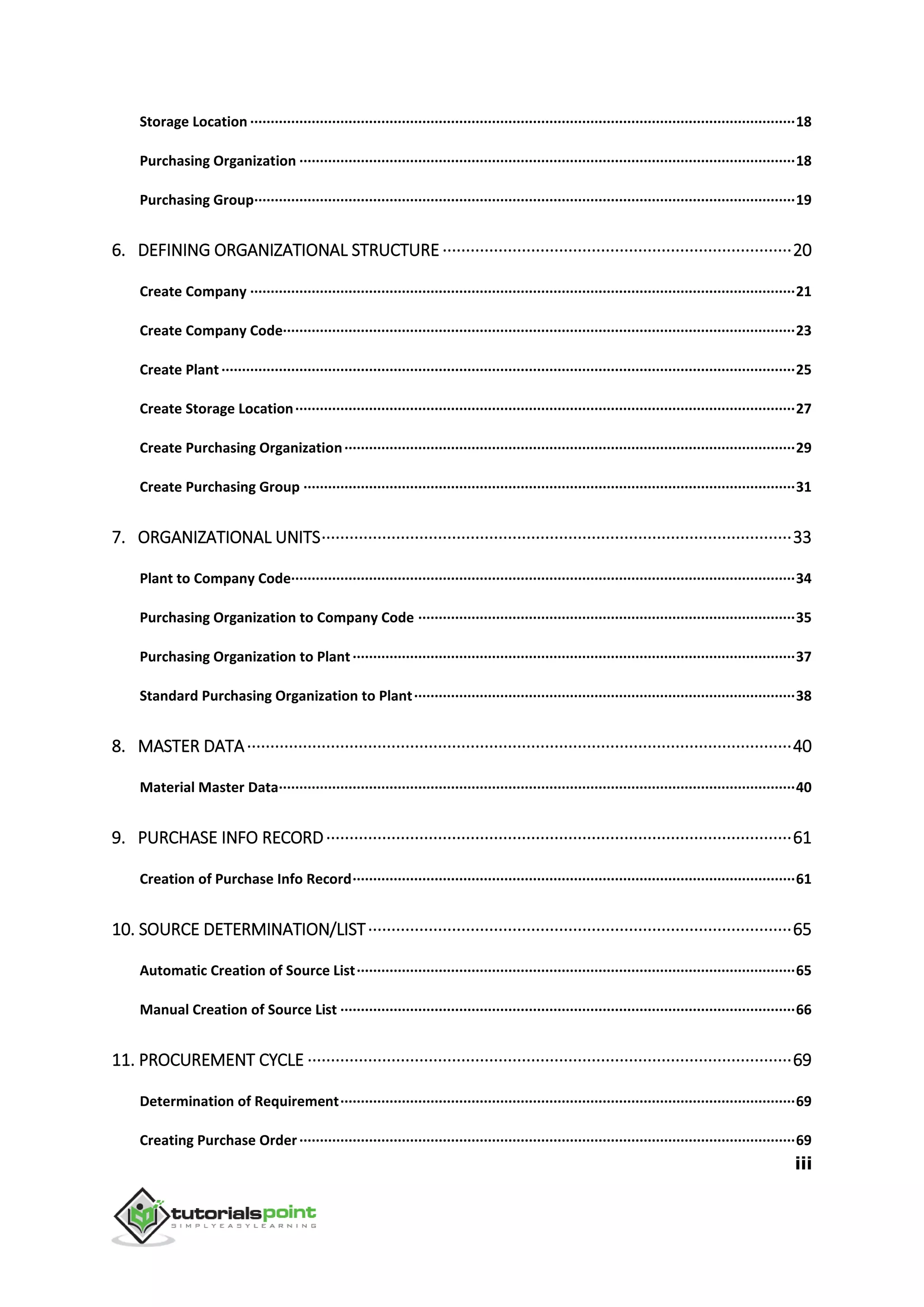 iii
Storage Location ·····································································································································18
Purchasing Organization ·························································································································18
Purchasing Group····································································································································19
6. DEFINING ORGANIZATIONAL STRUCTURE ···········································································20
Create Company ·····································································································································21
Create Company Code·····························································································································23
Create Plant ············································································································································25
Create Storage Location··························································································································27
Create Purchasing Organization··············································································································29
Create Purchasing Group ························································································································31
7. ORGANIZATIONAL UNITS·····································································································33
Plant to Company Code···························································································································34
Purchasing Organization to Company Code ····························································································35
Purchasing Organization to Plant············································································································37
Standard Purchasing Organization to Plant·····························································································38
8. MASTER DATA·····················································································································40
Material Master Data······························································································································40
9. PURCHASE INFO RECORD····································································································61
Creation of Purchase Info Record············································································································61
10. SOURCE DETERMINATION/LIST···························································································65
Automatic Creation of Source List···········································································································65
Manual Creation of Source List ···············································································································66
11. PROCUREMENT CYCLE ········································································································69
Determination of Requirement···············································································································69
Creating Purchase Order·························································································································69
 
