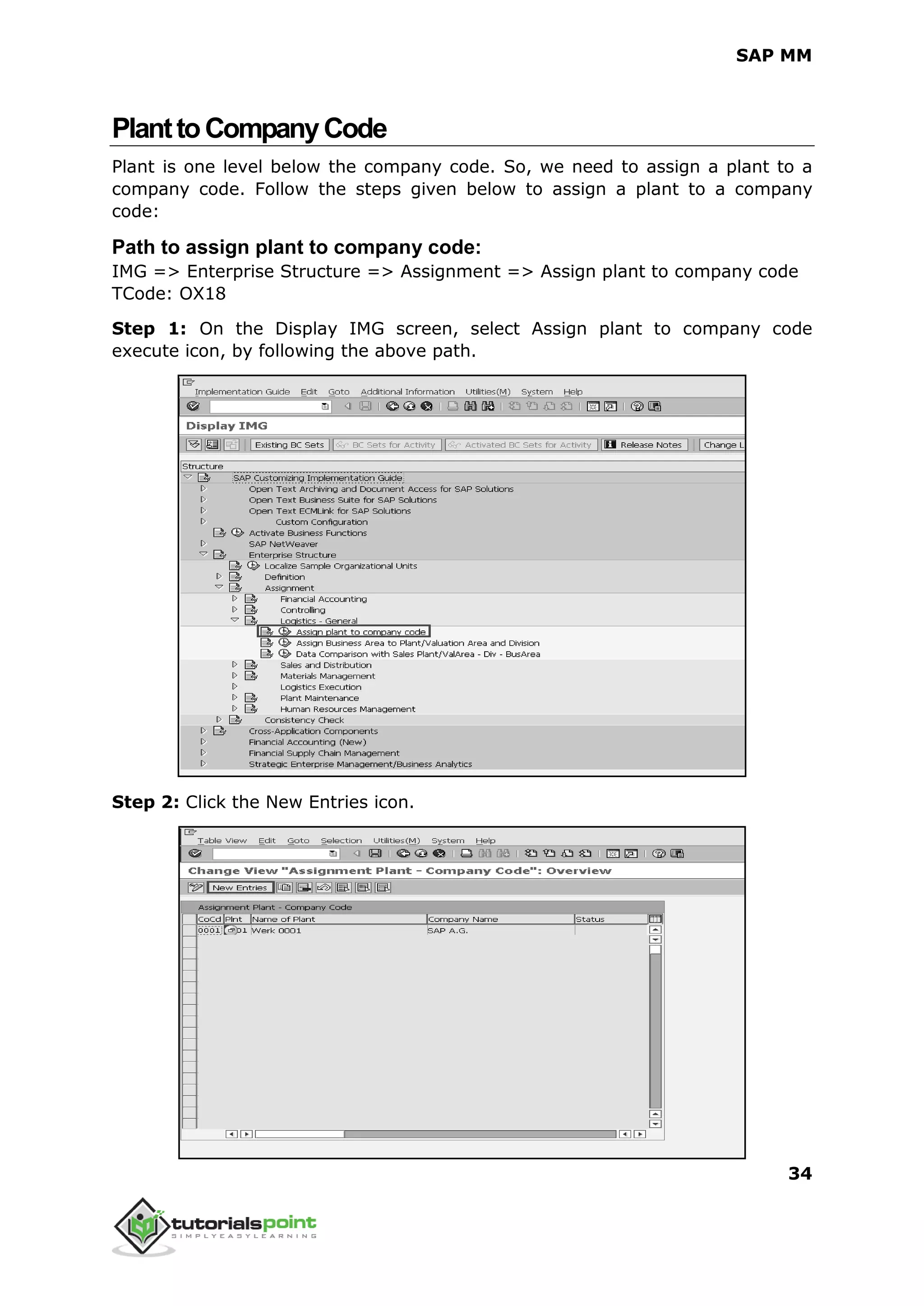 SAP MM
34
PlanttoCompanyCode
Plant is one level below the company code. So, we need to assign a plant to a
company code. Follow the steps given below to assign a plant to a company
code:
Path to assign plant to company code:
IMG => Enterprise Structure => Assignment => Assign plant to company code
TCode: OX18
Step 1: On the Display IMG screen, select Assign plant to company code
execute icon, by following the above path.
Step 2: Click the New Entries icon.
 
