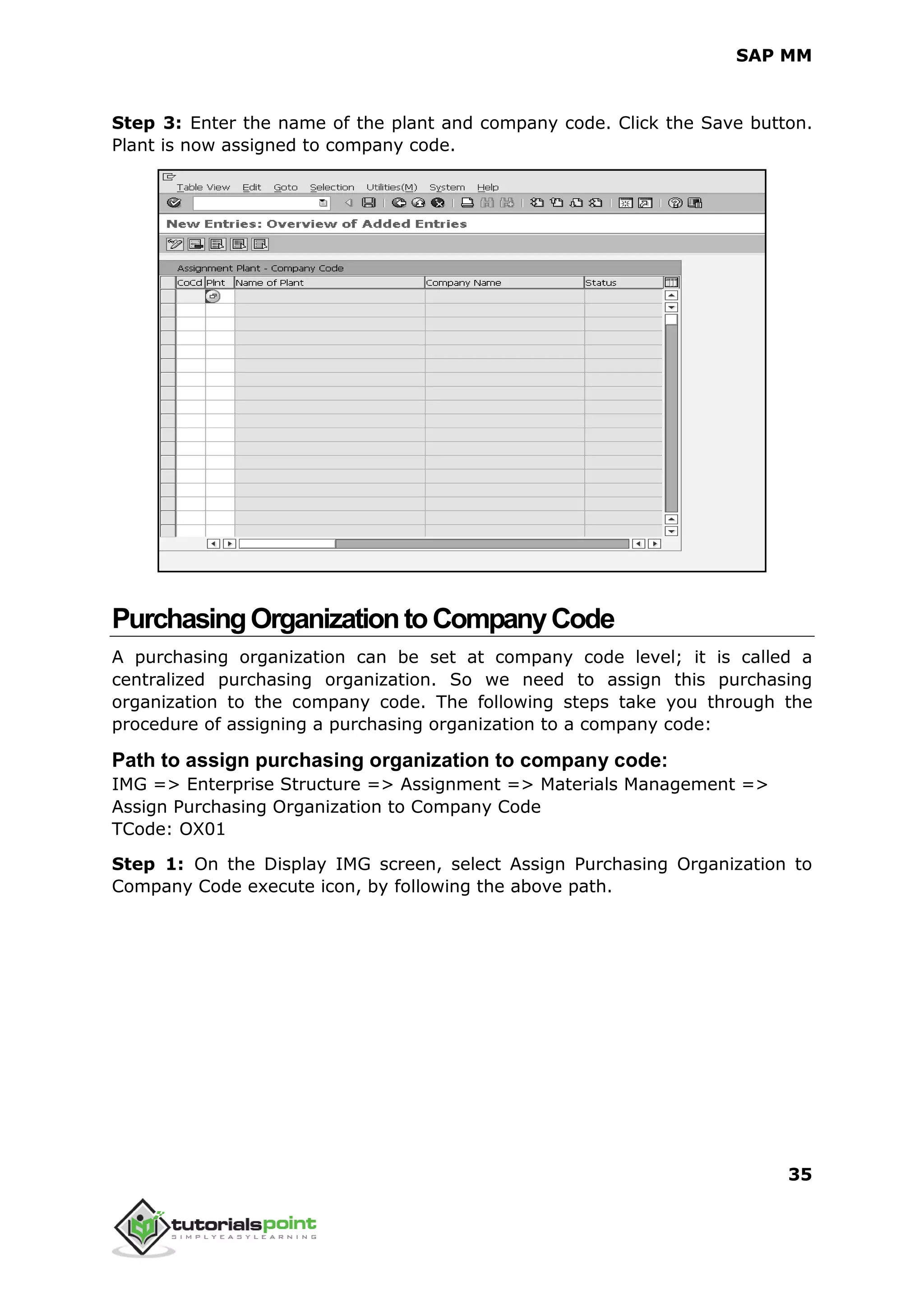 SAP MM
35
Step 3: Enter the name of the plant and company code. Click the Save button.
Plant is now assigned to company code.
PurchasingOrganizationtoCompanyCode
A purchasing organization can be set at company code level; it is called a
centralized purchasing organization. So we need to assign this purchasing
organization to the company code. The following steps take you through the
procedure of assigning a purchasing organization to a company code:
Path to assign purchasing organization to company code:
IMG => Enterprise Structure => Assignment => Materials Management =>
Assign Purchasing Organization to Company Code
TCode: OX01
Step 1: On the Display IMG screen, select Assign Purchasing Organization to
Company Code execute icon, by following the above path.
 