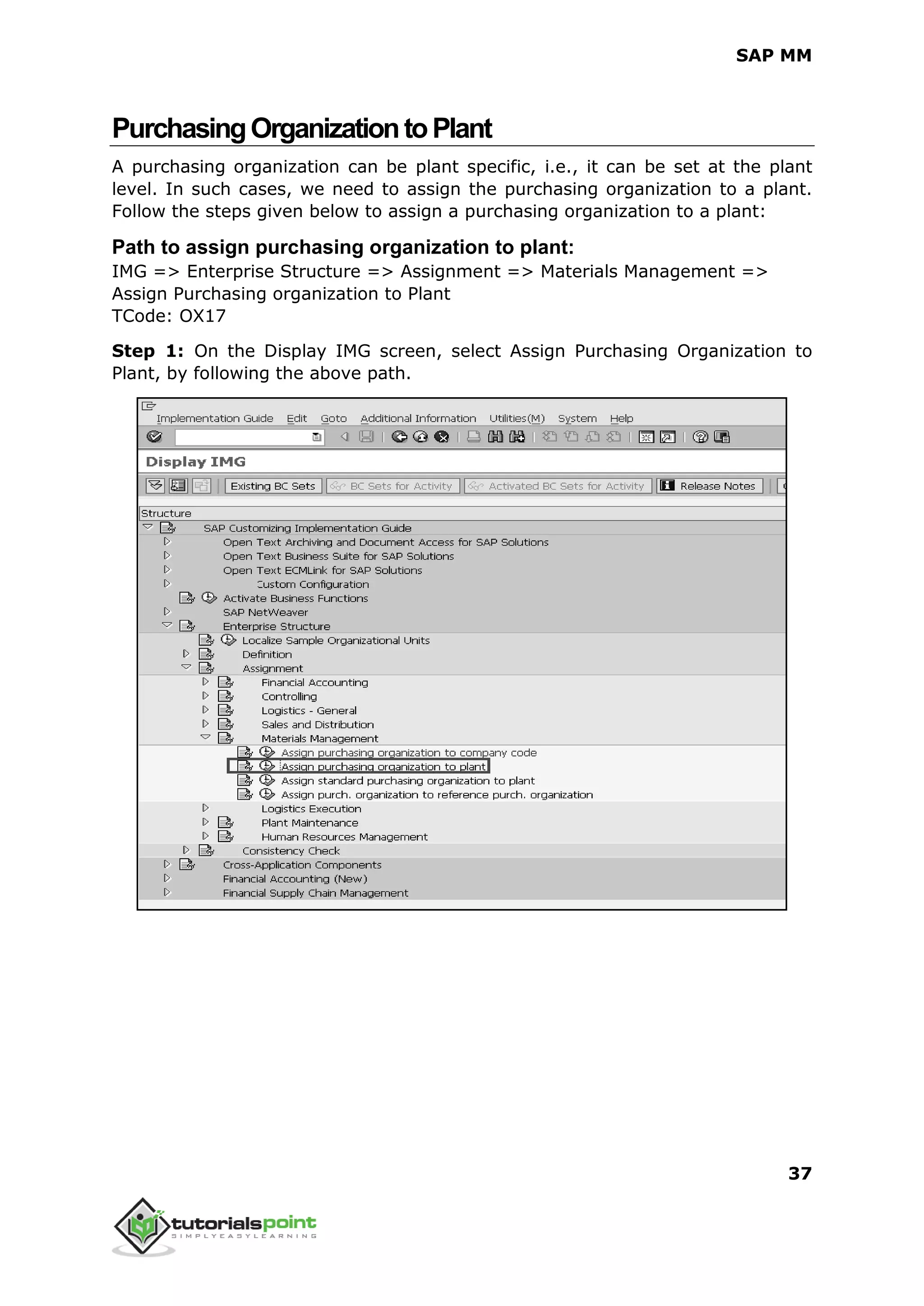 SAP MM
37
PurchasingOrganizationtoPlant
A purchasing organization can be plant specific, i.e., it can be set at the plant
level. In such cases, we need to assign the purchasing organization to a plant.
Follow the steps given below to assign a purchasing organization to a plant:
Path to assign purchasing organization to plant:
IMG => Enterprise Structure => Assignment => Materials Management =>
Assign Purchasing organization to Plant
TCode: OX17
Step 1: On the Display IMG screen, select Assign Purchasing Organization to
Plant, by following the above path.
 