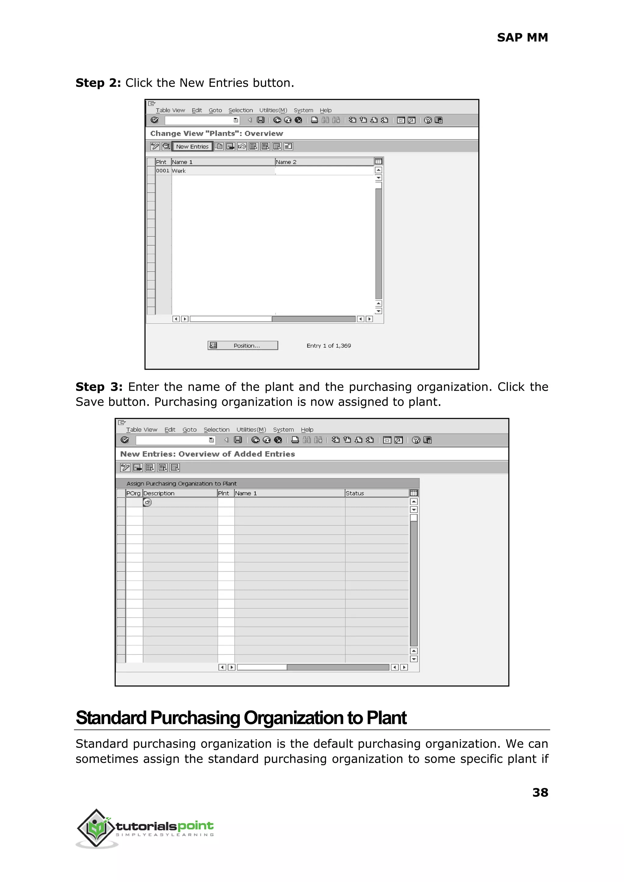 SAP MM
38
Step 2: Click the New Entries button.
Step 3: Enter the name of the plant and the purchasing organization. Click the
Save button. Purchasing organization is now assigned to plant.
StandardPurchasingOrganizationtoPlant
Standard purchasing organization is the default purchasing organization. We can
sometimes assign the standard purchasing organization to some specific plant if
 