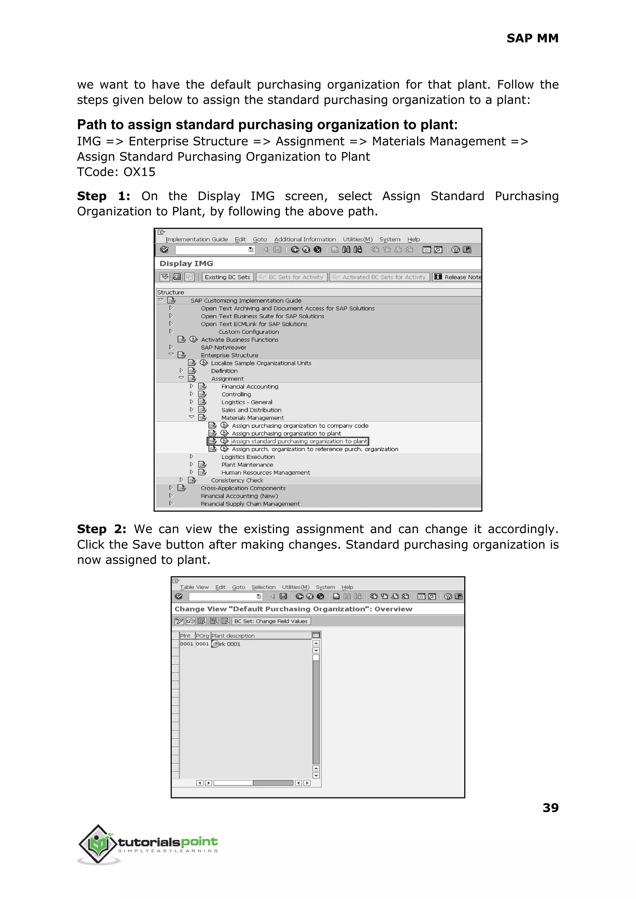 SAP MM
39
we want to have the default purchasing organization for that plant. Follow the
steps given below to assign the standard purchasing organization to a plant:
Path to assign standard purchasing organization to plant:
IMG => Enterprise Structure => Assignment => Materials Management =>
Assign Standard Purchasing Organization to Plant
TCode: OX15
Step 1: On the Display IMG screen, select Assign Standard Purchasing
Organization to Plant, by following the above path.
Step 2: We can view the existing assignment and can change it accordingly.
Click the Save button after making changes. Standard purchasing organization is
now assigned to plant.
 