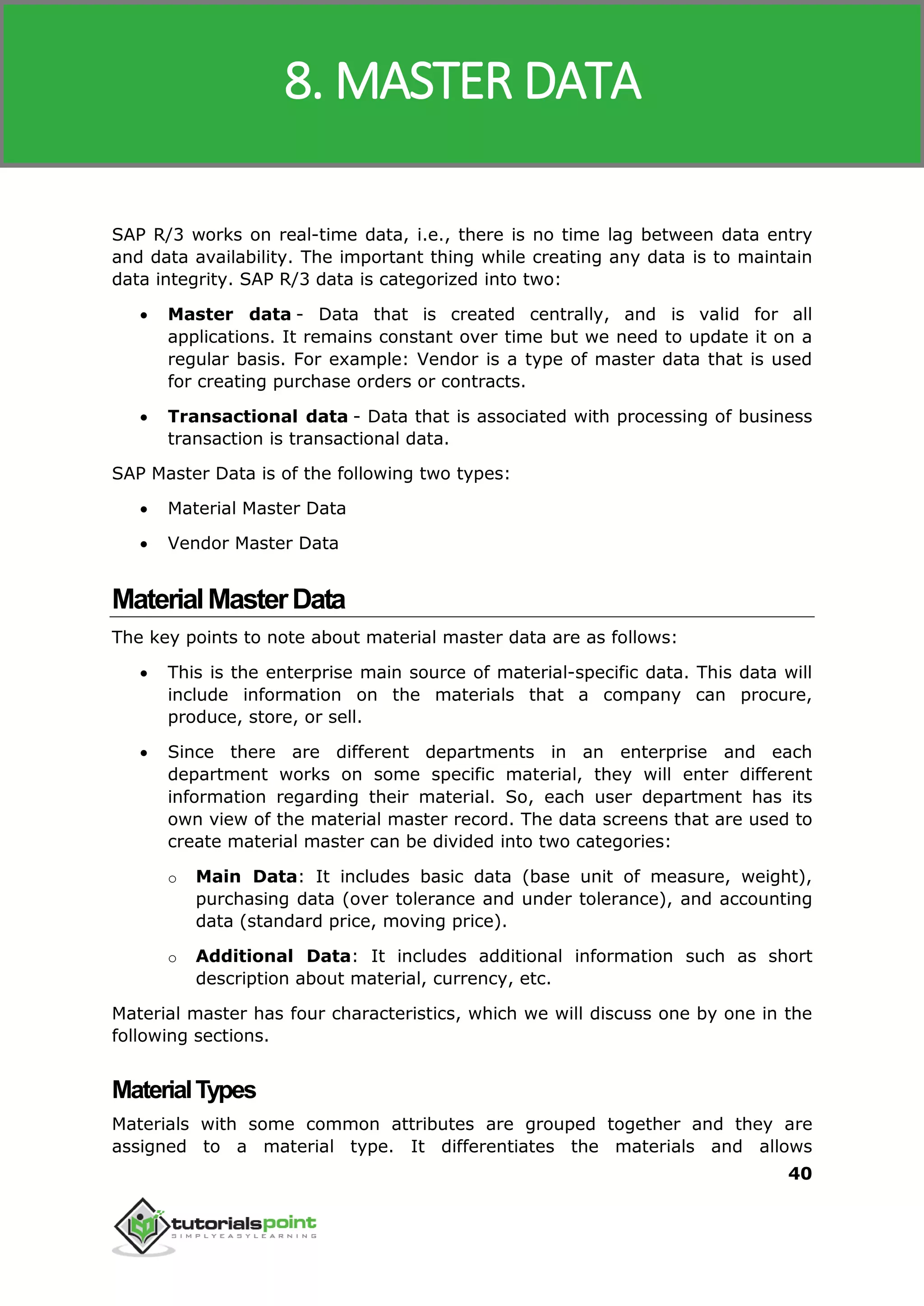 SAP MM
40
SAP R/3 works on real-time data, i.e., there is no time lag between data entry
and data availability. The important thing while creating any data is to maintain
data integrity. SAP R/3 data is categorized into two:
 Master data - Data that is created centrally, and is valid for all
applications. It remains constant over time but we need to update it on a
regular basis. For example: Vendor is a type of master data that is used
for creating purchase orders or contracts.
 Transactional data - Data that is associated with processing of business
transaction is transactional data.
SAP Master Data is of the following two types:
 Material Master Data
 Vendor Master Data
MaterialMasterData
The key points to note about material master data are as follows:
 This is the enterprise main source of material-specific data. This data will
include information on the materials that a company can procure,
produce, store, or sell.
 Since there are different departments in an enterprise and each
department works on some specific material, they will enter different
information regarding their material. So, each user department has its
own view of the material master record. The data screens that are used to
create material master can be divided into two categories:
o Main Data: It includes basic data (base unit of measure, weight),
purchasing data (over tolerance and under tolerance), and accounting
data (standard price, moving price).
o Additional Data: It includes additional information such as short
description about material, currency, etc.
Material master has four characteristics, which we will discuss one by one in the
following sections.
MaterialTypes
Materials with some common attributes are grouped together and they are
assigned to a material type. It differentiates the materials and allows
8. MASTER DATA
 