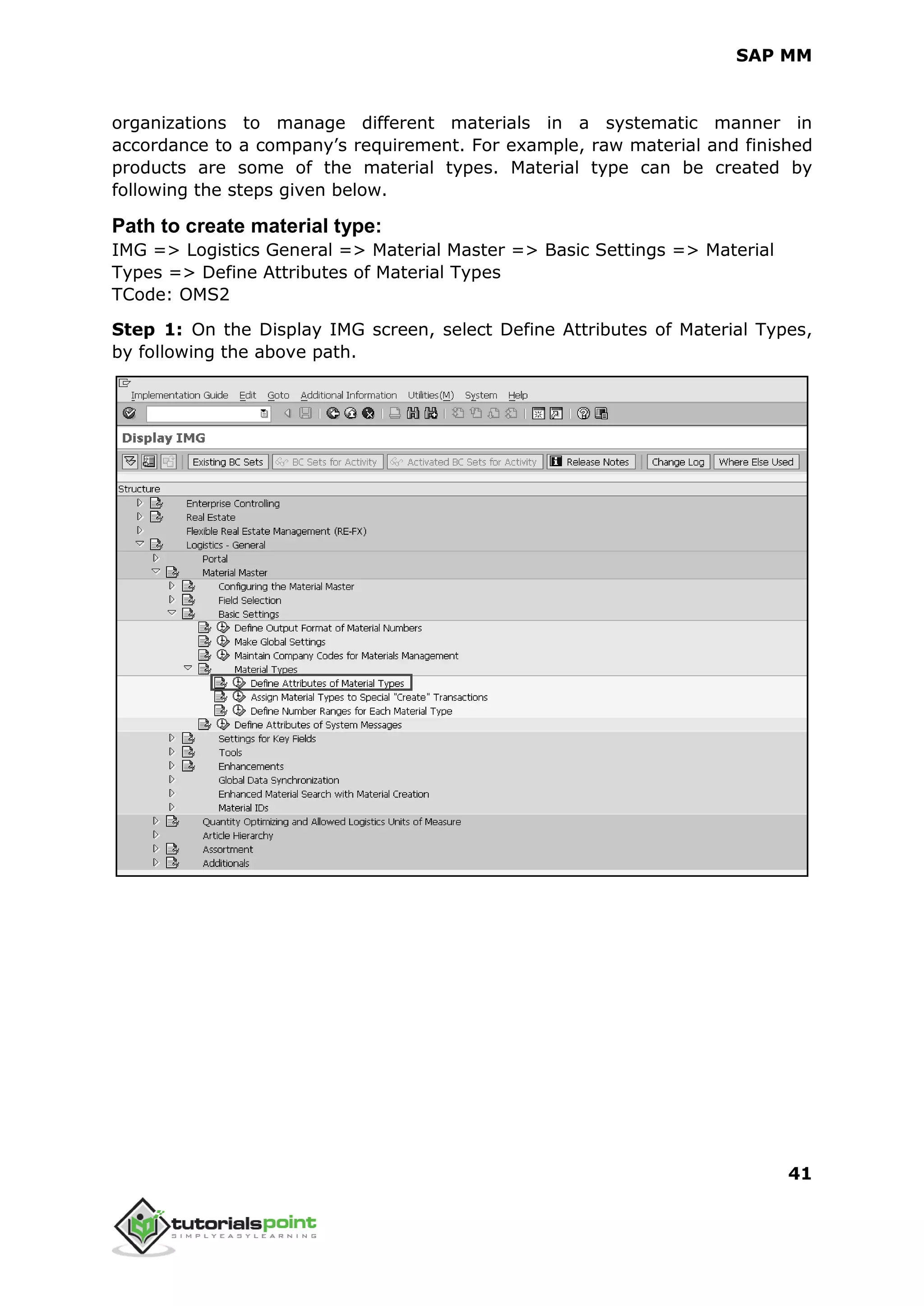 SAP MM
41
organizations to manage different materials in a systematic manner in
accordance to a company’s requirement. For example, raw material and finished
products are some of the material types. Material type can be created by
following the steps given below.
Path to create material type:
IMG => Logistics General => Material Master => Basic Settings => Material
Types => Define Attributes of Material Types
TCode: OMS2
Step 1: On the Display IMG screen, select Define Attributes of Material Types,
by following the above path.
 