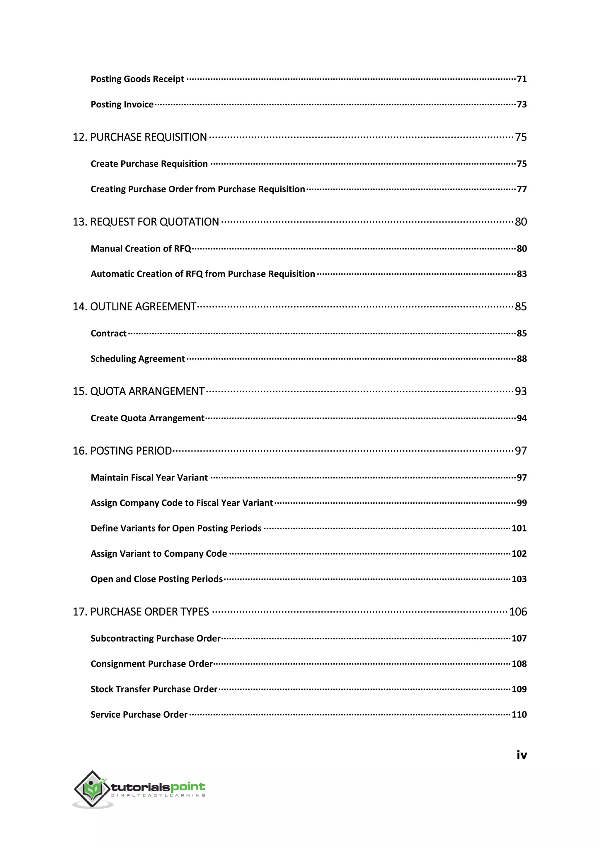 iv
Posting Goods Receipt ····························································································································71
Posting Invoice········································································································································73
12. PURCHASE REQUISITION·····································································································75
Create Purchase Requisition ···················································································································75
Creating Purchase Order from Purchase Requisition···············································································77
13. REQUEST FOR QUOTATION·································································································80
Manual Creation of RFQ··························································································································80
Automatic Creation of RFQ from Purchase Requisition···········································································83
14. OUTLINE AGREEMENT·········································································································85
Contract··················································································································································85
Scheduling Agreement····························································································································88
15. QUOTA ARRANGEMENT······································································································93
Create Quota Arrangement·····················································································································94
16. POSTING PERIOD·················································································································97
Maintain Fiscal Year Variant ···················································································································97
Assign Company Code to Fiscal Year Variant···························································································99
Define Variants for Open Posting Periods ·····························································································101
Assign Variant to Company Code ··········································································································102
Open and Close Posting Periods············································································································103
17. PURCHASE ORDER TYPES ··································································································106
Subcontracting Purchase Order·············································································································107
Consignment Purchase Order················································································································108
Stock Transfer Purchase Order··············································································································109
Service Purchase Order·························································································································110
 