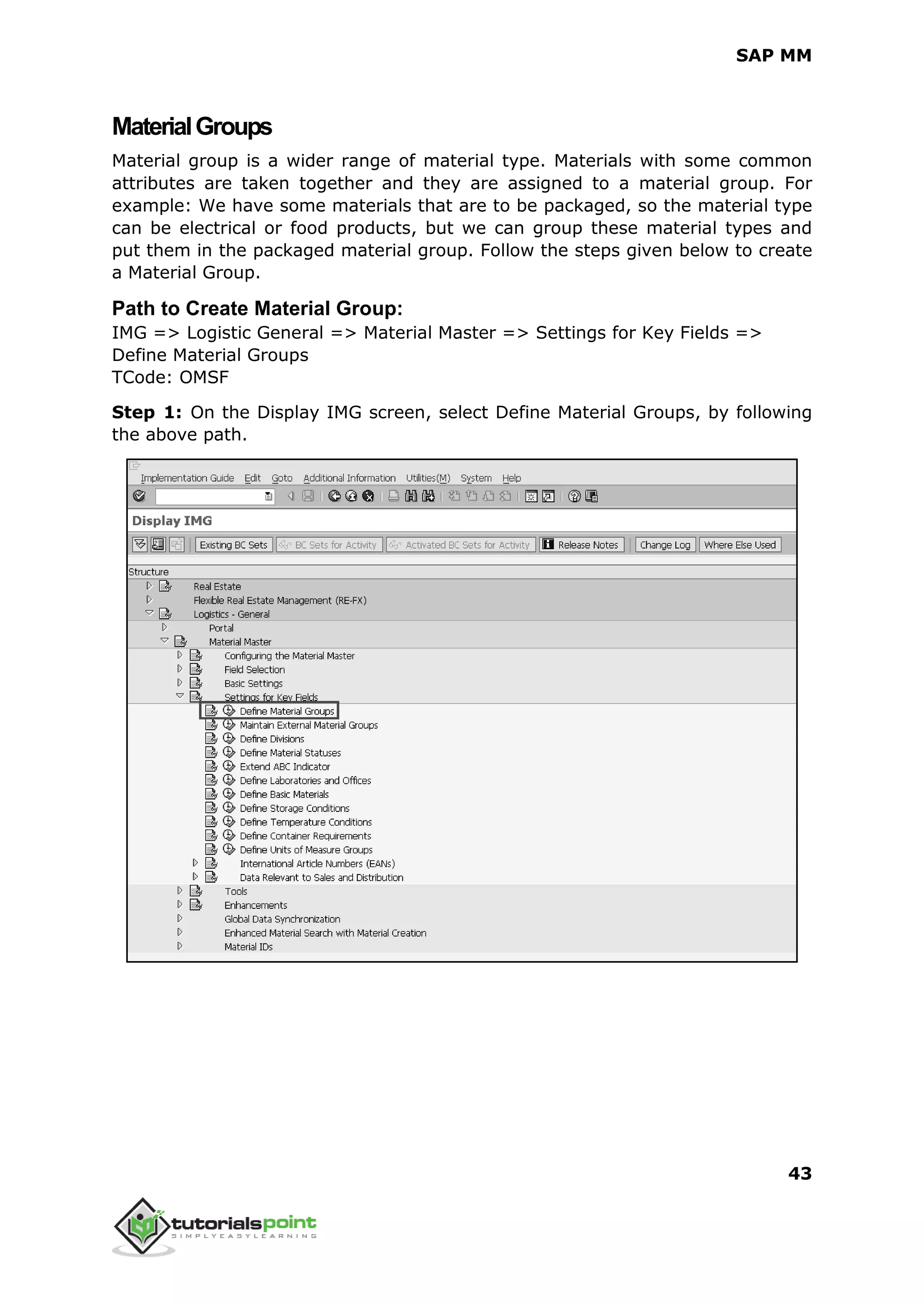 SAP MM
43
MaterialGroups
Material group is a wider range of material type. Materials with some common
attributes are taken together and they are assigned to a material group. For
example: We have some materials that are to be packaged, so the material type
can be electrical or food products, but we can group these material types and
put them in the packaged material group. Follow the steps given below to create
a Material Group.
Path to Create Material Group:
IMG => Logistic General => Material Master => Settings for Key Fields =>
Define Material Groups
TCode: OMSF
Step 1: On the Display IMG screen, select Define Material Groups, by following
the above path.
 