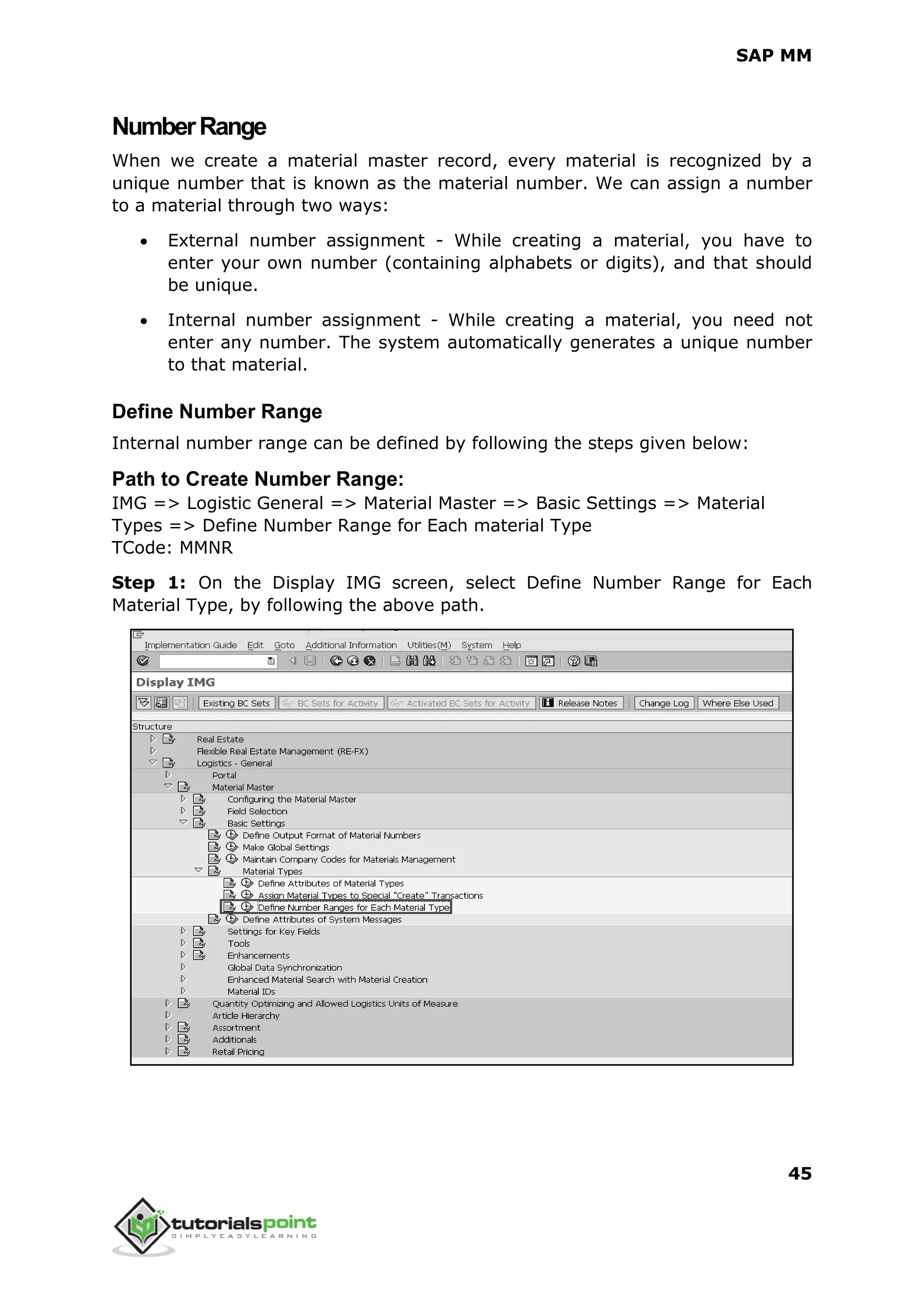 SAP MM
45
NumberRange
When we create a material master record, every material is recognized by a
unique number that is known as the material number. We can assign a number
to a material through two ways:
 External number assignment - While creating a material, you have to
enter your own number (containing alphabets or digits), and that should
be unique.
 Internal number assignment - While creating a material, you need not
enter any number. The system automatically generates a unique number
to that material.
Define Number Range
Internal number range can be defined by following the steps given below:
Path to Create Number Range:
IMG => Logistic General => Material Master => Basic Settings => Material
Types => Define Number Range for Each material Type
TCode: MMNR
Step 1: On the Display IMG screen, select Define Number Range for Each
Material Type, by following the above path.
 