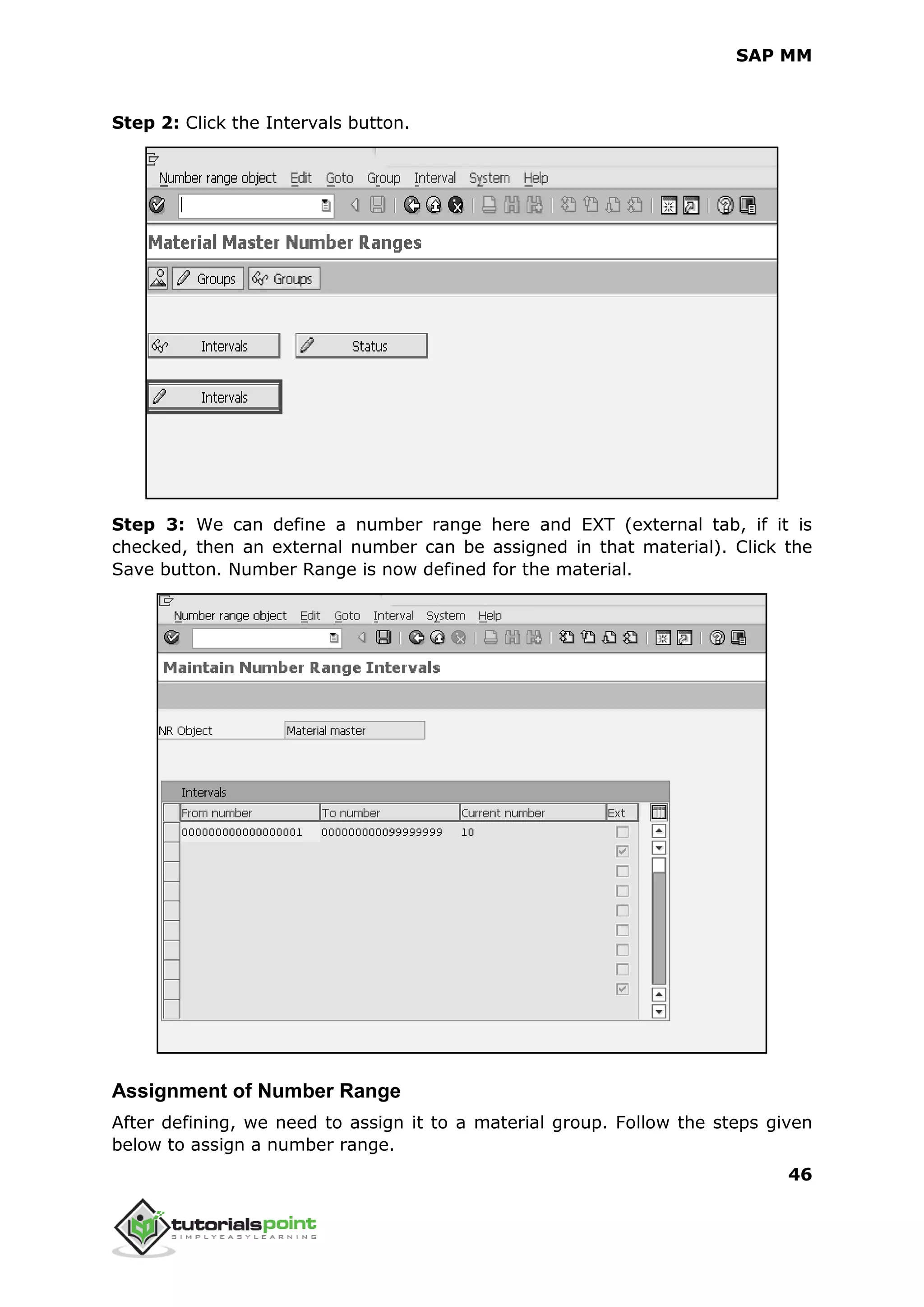 SAP MM
46
Step 2: Click the Intervals button.
Step 3: We can define a number range here and EXT (external tab, if it is
checked, then an external number can be assigned in that material). Click the
Save button. Number Range is now defined for the material.
Assignment of Number Range
After defining, we need to assign it to a material group. Follow the steps given
below to assign a number range.
 