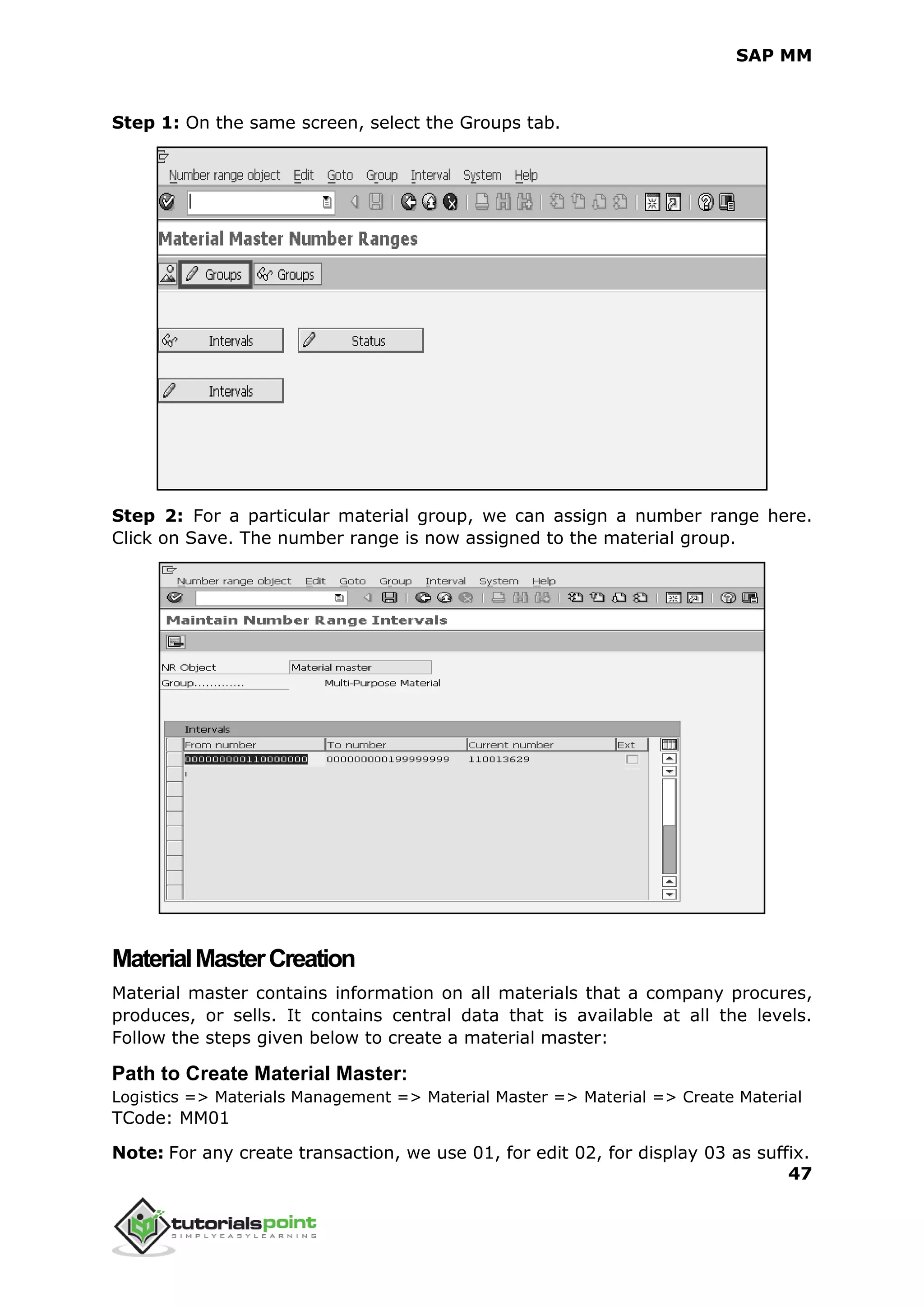 SAP MM
47
Step 1: On the same screen, select the Groups tab.
Step 2: For a particular material group, we can assign a number range here.
Click on Save. The number range is now assigned to the material group.
MaterialMasterCreation
Material master contains information on all materials that a company procures,
produces, or sells. It contains central data that is available at all the levels.
Follow the steps given below to create a material master:
Path to Create Material Master:
Logistics => Materials Management => Material Master => Material => Create Material
TCode: MM01
Note: For any create transaction, we use 01, for edit 02, for display 03 as suffix.
 