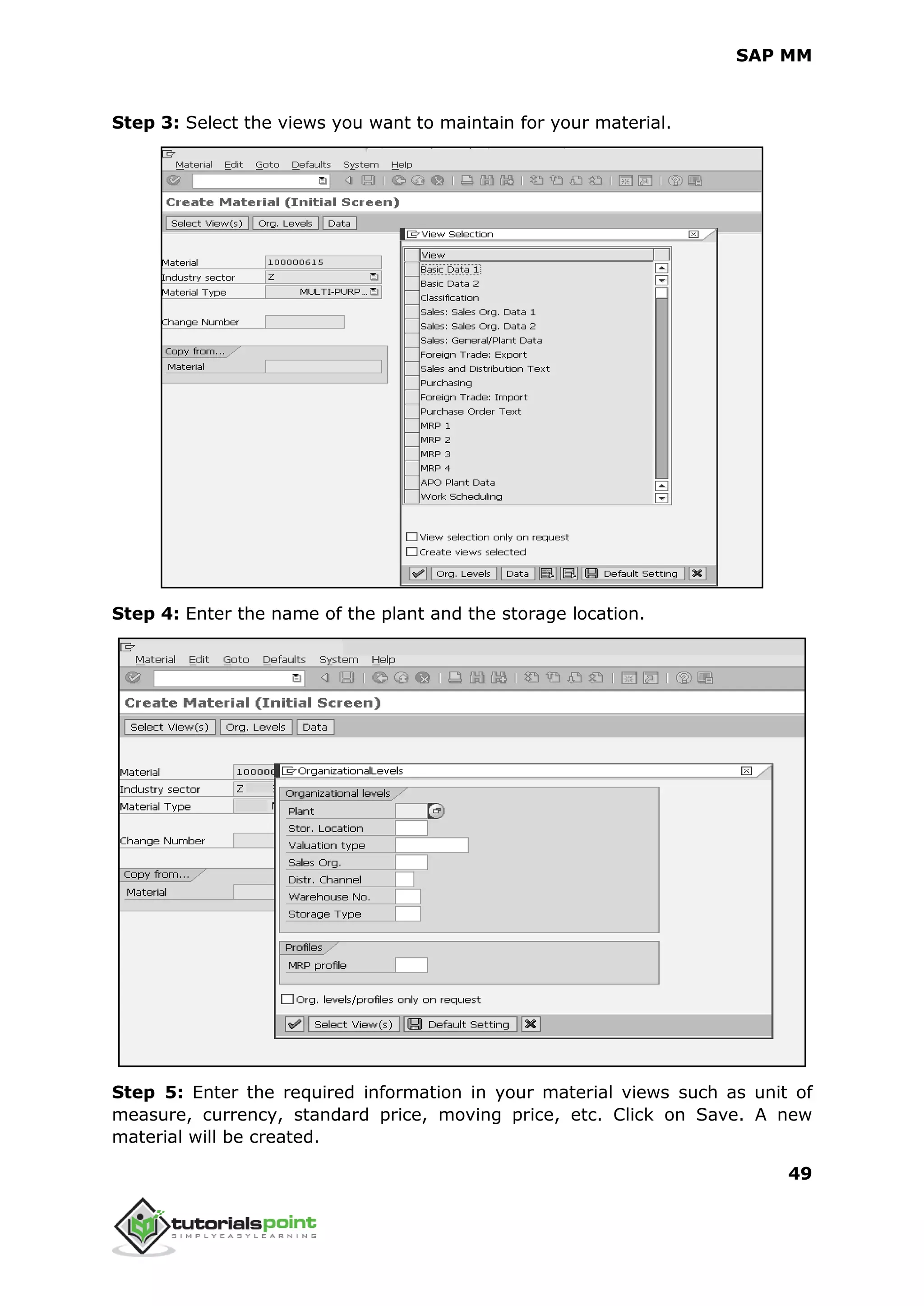 SAP MM
49
Step 3: Select the views you want to maintain for your material.
Step 4: Enter the name of the plant and the storage location.
Step 5: Enter the required information in your material views such as unit of
measure, currency, standard price, moving price, etc. Click on Save. A new
material will be created.
 