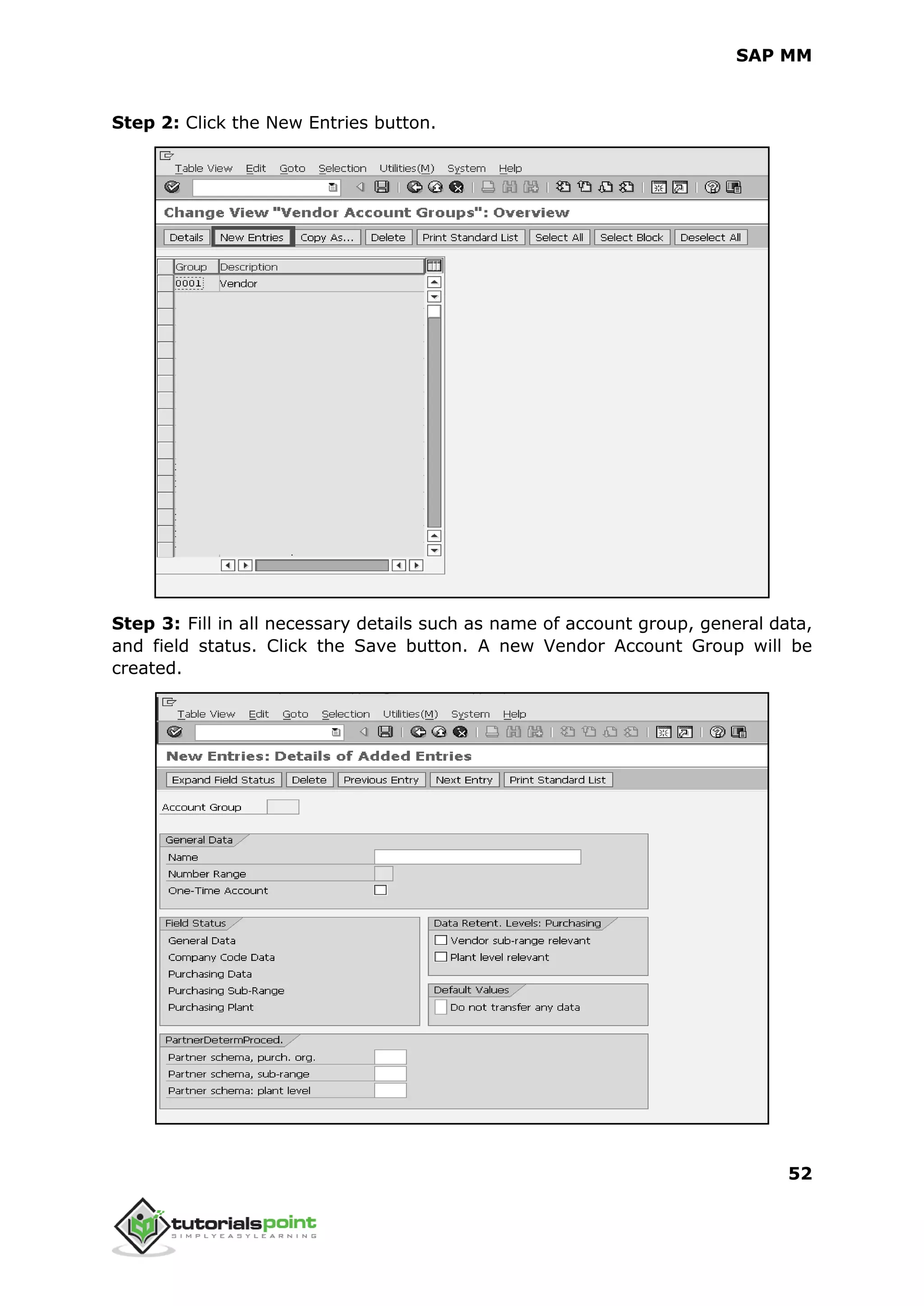 SAP MM
52
Step 2: Click the New Entries button.
Step 3: Fill in all necessary details such as name of account group, general data,
and field status. Click the Save button. A new Vendor Account Group will be
created.
 