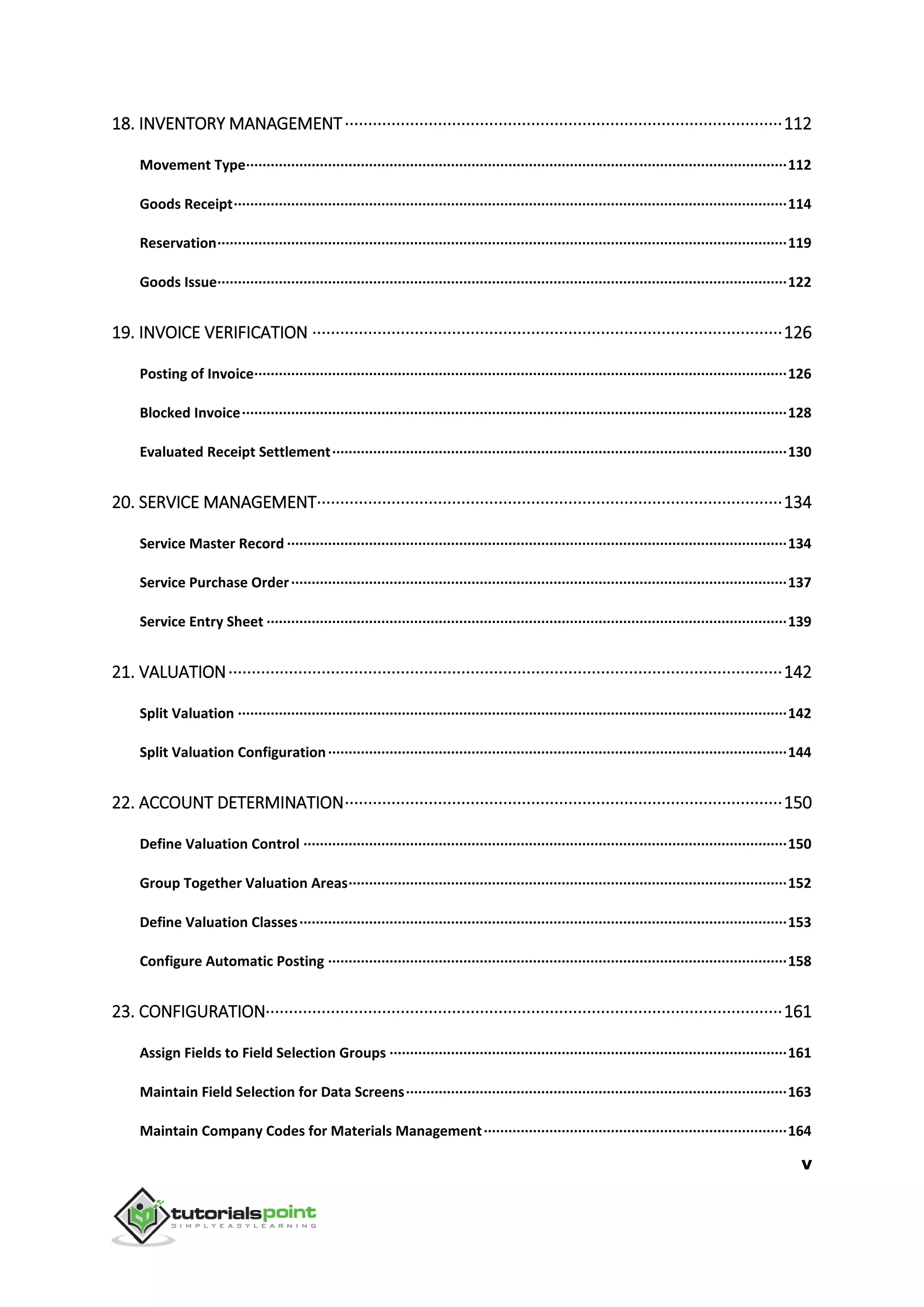 v
18. INVENTORY MANAGEMENT······························································································112
Movement Type····································································································································112
Goods Receipt·······································································································································114
Reservation···········································································································································119
Goods Issue···········································································································································122
19. INVOICE VERIFICATION ·····································································································126
Posting of Invoice··································································································································126
Blocked Invoice·····································································································································128
Evaluated Receipt Settlement···············································································································130
20. SERVICE MANAGEMENT····································································································134
Service Master Record ··························································································································134
Service Purchase Order·························································································································137
Service Entry Sheet ·······························································································································139
21. VALUATION·······················································································································142
Split Valuation ······································································································································142
Split Valuation Configuration················································································································144
22. ACCOUNT DETERMINATION······························································································150
Define Valuation Control ······················································································································150
Group Together Valuation Areas···········································································································152
Define Valuation Classes·······················································································································153
Configure Automatic Posting ················································································································158
23. CONFIGURATION···············································································································161
Assign Fields to Field Selection Groups ·································································································161
Maintain Field Selection for Data Screens·····························································································163
Maintain Company Codes for Materials Management··········································································164
 
