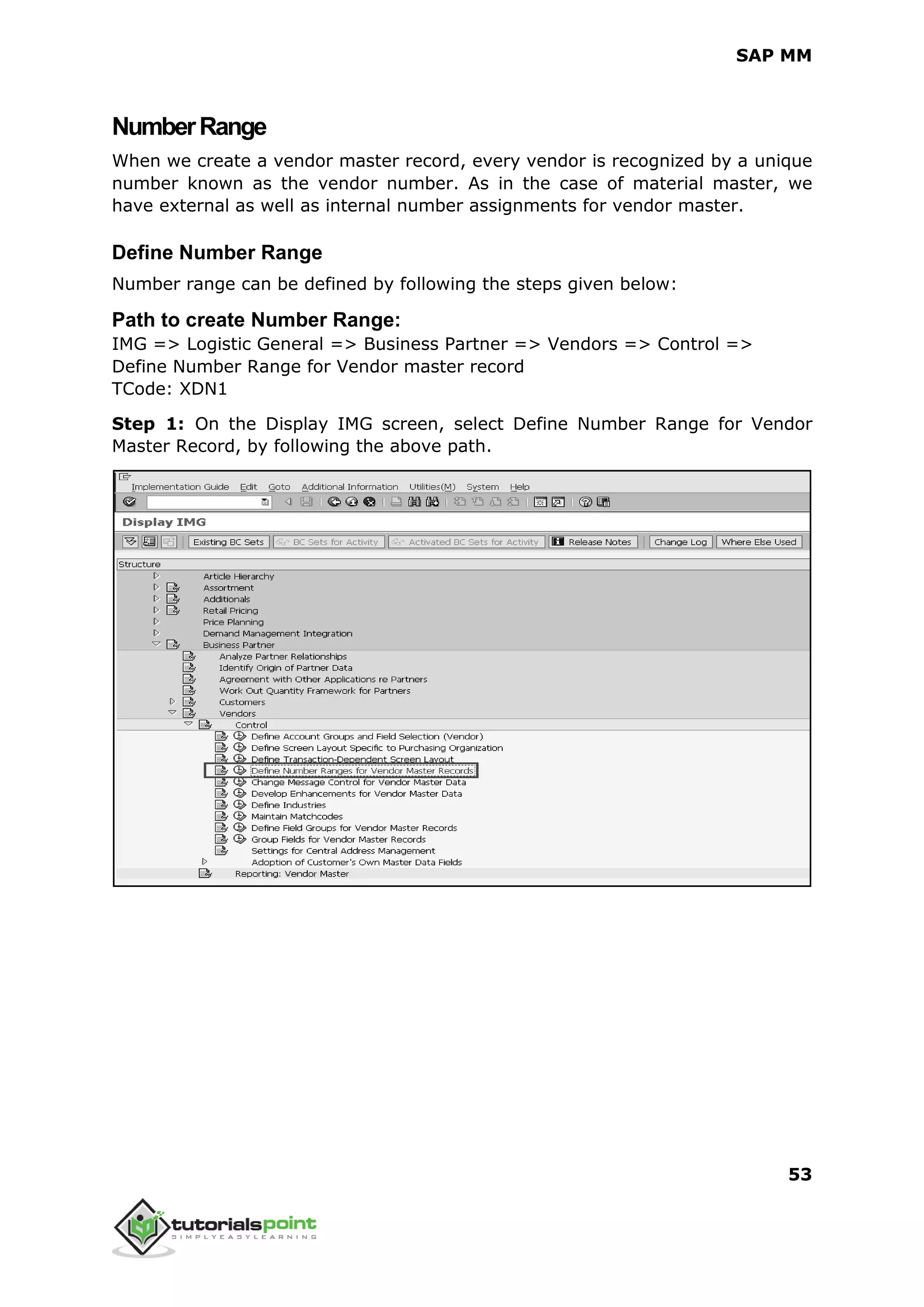 SAP MM
53
NumberRange
When we create a vendor master record, every vendor is recognized by a unique
number known as the vendor number. As in the case of material master, we
have external as well as internal number assignments for vendor master.
Define Number Range
Number range can be defined by following the steps given below:
Path to create Number Range:
IMG => Logistic General => Business Partner => Vendors => Control =>
Define Number Range for Vendor master record
TCode: XDN1
Step 1: On the Display IMG screen, select Define Number Range for Vendor
Master Record, by following the above path.
 