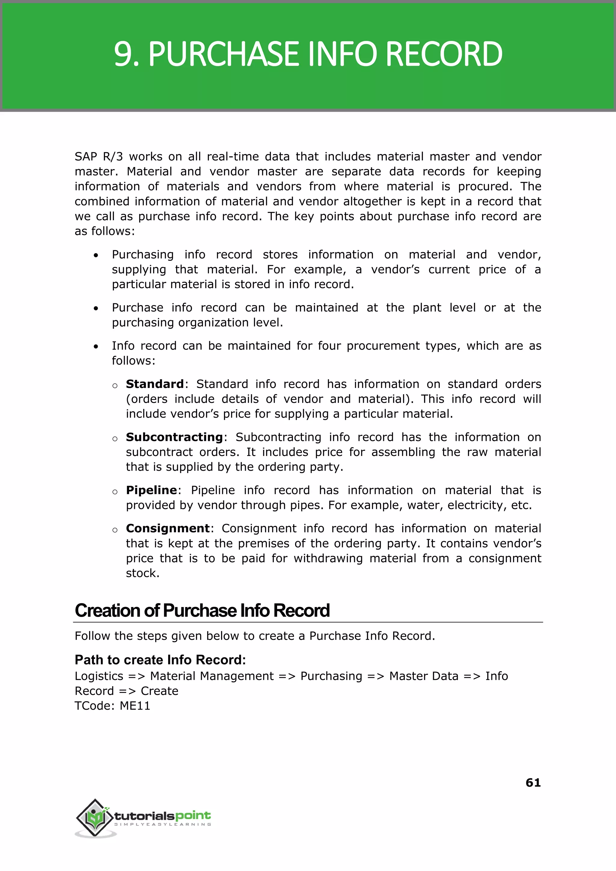 SAP MM
61
SAP R/3 works on all real-time data that includes material master and vendor
master. Material and vendor master are separate data records for keeping
information of materials and vendors from where material is procured. The
combined information of material and vendor altogether is kept in a record that
we call as purchase info record. The key points about purchase info record are
as follows:
 Purchasing info record stores information on material and vendor,
supplying that material. For example, a vendor’s current price of a
particular material is stored in info record.
 Purchase info record can be maintained at the plant level or at the
purchasing organization level.
 Info record can be maintained for four procurement types, which are as
follows:
o Standard: Standard info record has information on standard orders
(orders include details of vendor and material). This info record will
include vendor’s price for supplying a particular material.
o Subcontracting: Subcontracting info record has the information on
subcontract orders. It includes price for assembling the raw material
that is supplied by the ordering party.
o Pipeline: Pipeline info record has information on material that is
provided by vendor through pipes. For example, water, electricity, etc.
o Consignment: Consignment info record has information on material
that is kept at the premises of the ordering party. It contains vendor’s
price that is to be paid for withdrawing material from a consignment
stock.
CreationofPurchaseInfoRecord
Follow the steps given below to create a Purchase Info Record.
Path to create Info Record:
Logistics => Material Management => Purchasing => Master Data => Info
Record => Create
TCode: ME11
9. PURCHASE INFO RECORD
 
