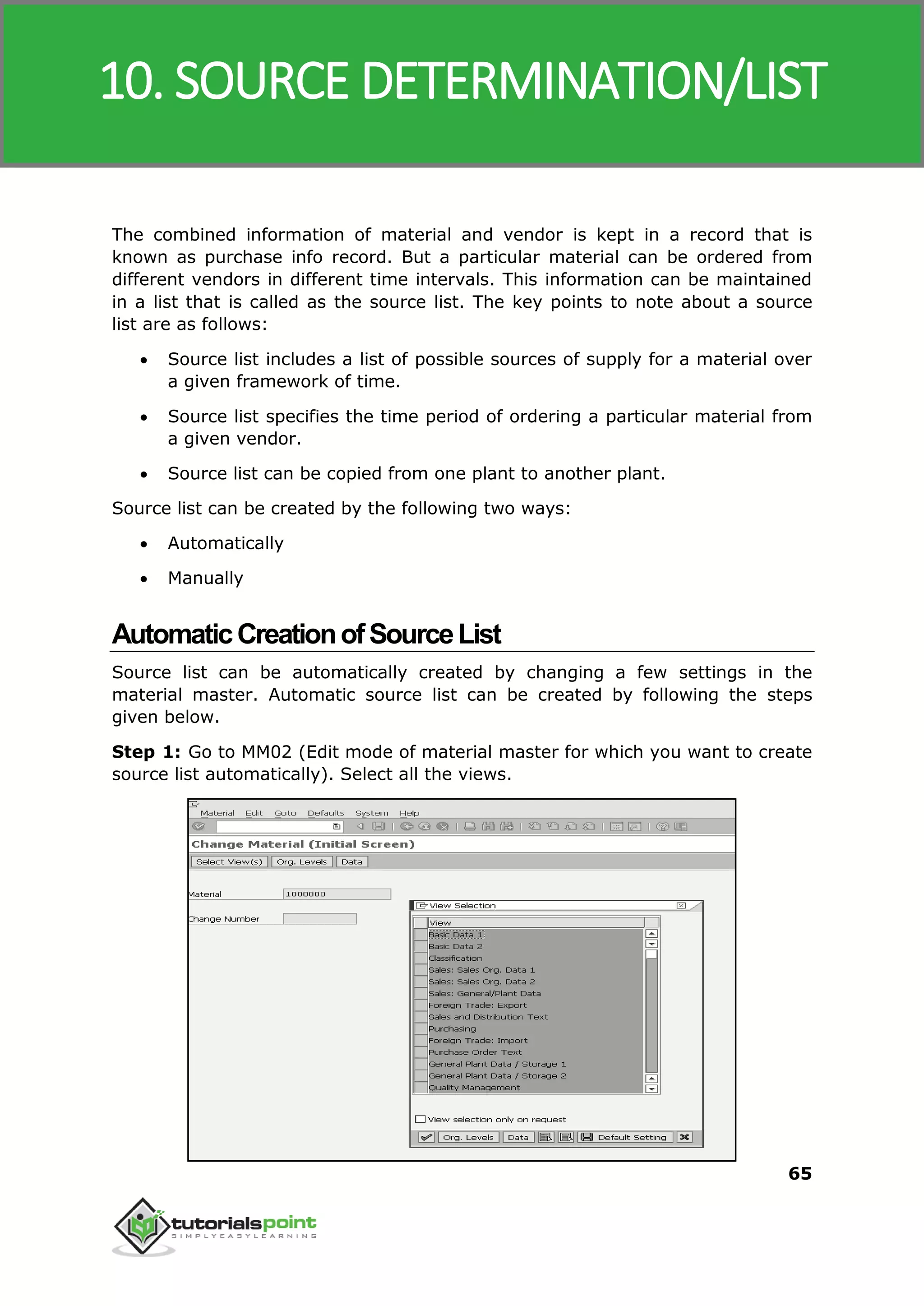 SAP MM
65
The combined information of material and vendor is kept in a record that is
known as purchase info record. But a particular material can be ordered from
different vendors in different time intervals. This information can be maintained
in a list that is called as the source list. The key points to note about a source
list are as follows:
 Source list includes a list of possible sources of supply for a material over
a given framework of time.
 Source list specifies the time period of ordering a particular material from
a given vendor.
 Source list can be copied from one plant to another plant.
Source list can be created by the following two ways:
 Automatically
 Manually
AutomaticCreationofSourceList
Source list can be automatically created by changing a few settings in the
material master. Automatic source list can be created by following the steps
given below.
Step 1: Go to MM02 (Edit mode of material master for which you want to create
source list automatically). Select all the views.
10. SOURCE DETERMINATION/LIST
 