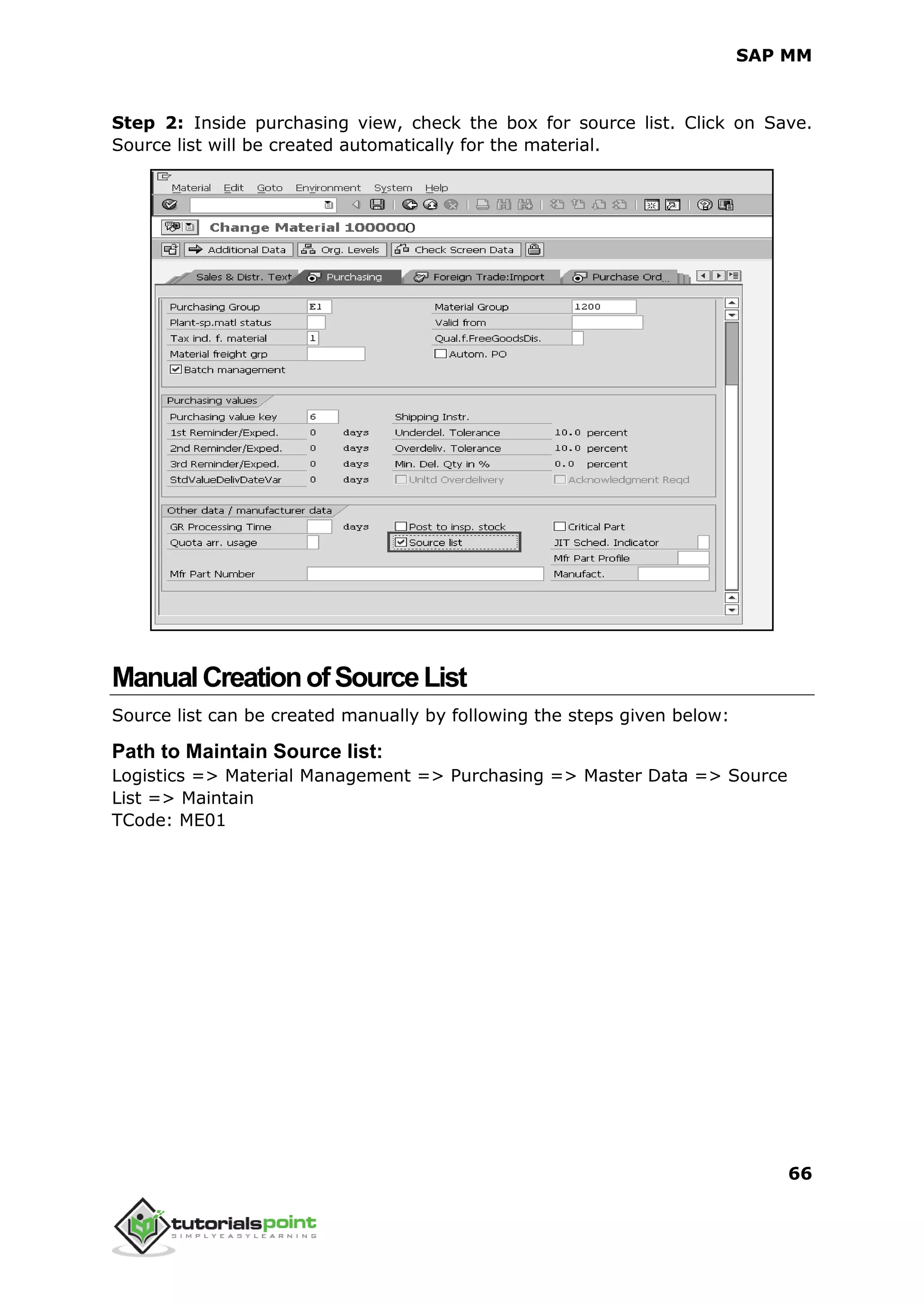 SAP MM
66
Step 2: Inside purchasing view, check the box for source list. Click on Save.
Source list will be created automatically for the material.
ManualCreationofSourceList
Source list can be created manually by following the steps given below:
Path to Maintain Source list:
Logistics => Material Management => Purchasing => Master Data => Source
List => Maintain
TCode: ME01
 