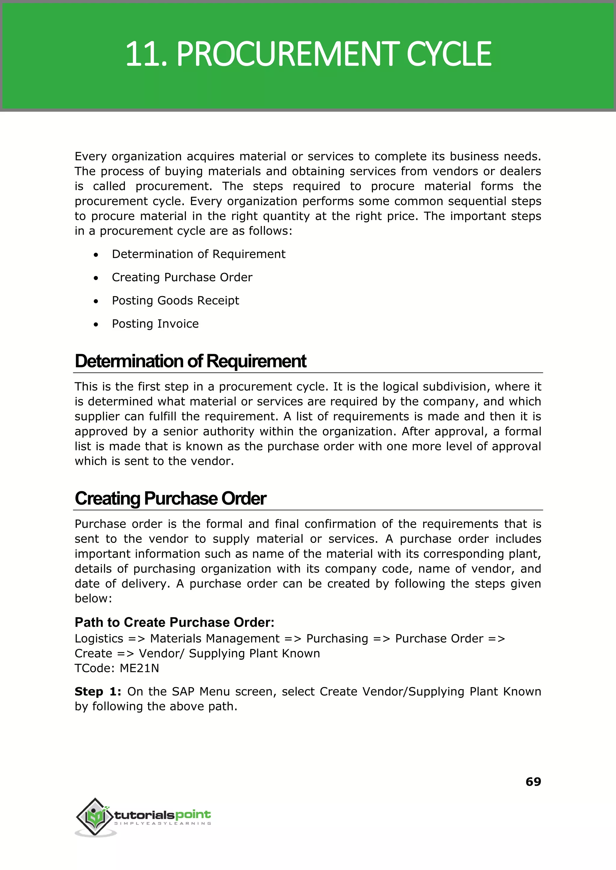 SAP MM
69
Every organization acquires material or services to complete its business needs.
The process of buying materials and obtaining services from vendors or dealers
is called procurement. The steps required to procure material forms the
procurement cycle. Every organization performs some common sequential steps
to procure material in the right quantity at the right price. The important steps
in a procurement cycle are as follows:
 Determination of Requirement
 Creating Purchase Order
 Posting Goods Receipt
 Posting Invoice
DeterminationofRequirement
This is the first step in a procurement cycle. It is the logical subdivision, where it
is determined what material or services are required by the company, and which
supplier can fulfill the requirement. A list of requirements is made and then it is
approved by a senior authority within the organization. After approval, a formal
list is made that is known as the purchase order with one more level of approval
which is sent to the vendor.
CreatingPurchaseOrder
Purchase order is the formal and final confirmation of the requirements that is
sent to the vendor to supply material or services. A purchase order includes
important information such as name of the material with its corresponding plant,
details of purchasing organization with its company code, name of vendor, and
date of delivery. A purchase order can be created by following the steps given
below:
Path to Create Purchase Order:
Logistics => Materials Management => Purchasing => Purchase Order =>
Create => Vendor/ Supplying Plant Known
TCode: ME21N
Step 1: On the SAP Menu screen, select Create Vendor/Supplying Plant Known
by following the above path.
11. PROCUREMENT CYCLE
 