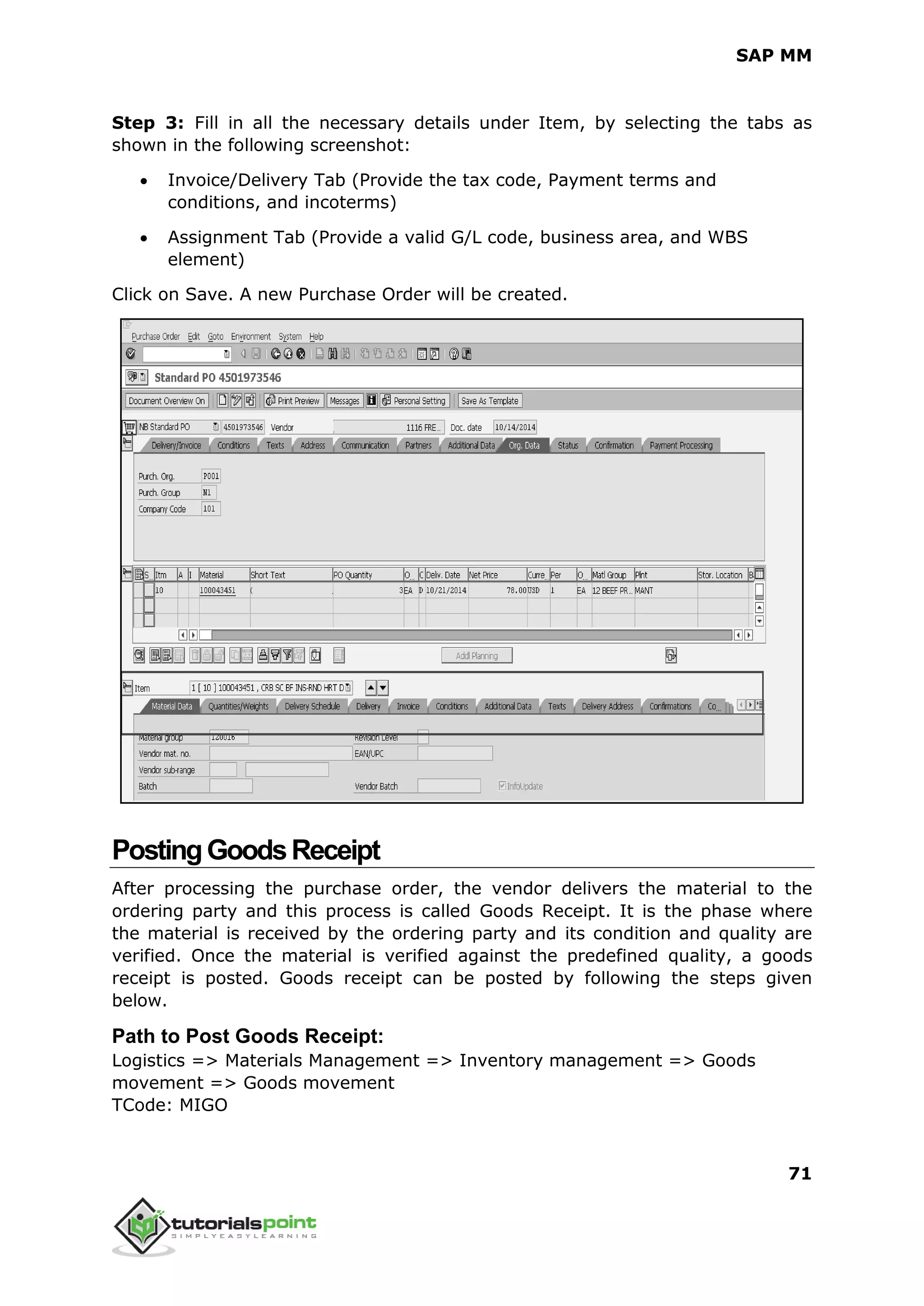 SAP MM
71
Step 3: Fill in all the necessary details under Item, by selecting the tabs as
shown in the following screenshot:
 Invoice/Delivery Tab (Provide the tax code, Payment terms and
conditions, and incoterms)
 Assignment Tab (Provide a valid G/L code, business area, and WBS
element)
Click on Save. A new Purchase Order will be created.
PostingGoodsReceipt
After processing the purchase order, the vendor delivers the material to the
ordering party and this process is called Goods Receipt. It is the phase where
the material is received by the ordering party and its condition and quality are
verified. Once the material is verified against the predefined quality, a goods
receipt is posted. Goods receipt can be posted by following the steps given
below.
Path to Post Goods Receipt:
Logistics => Materials Management => Inventory management => Goods
movement => Goods movement
TCode: MIGO
 