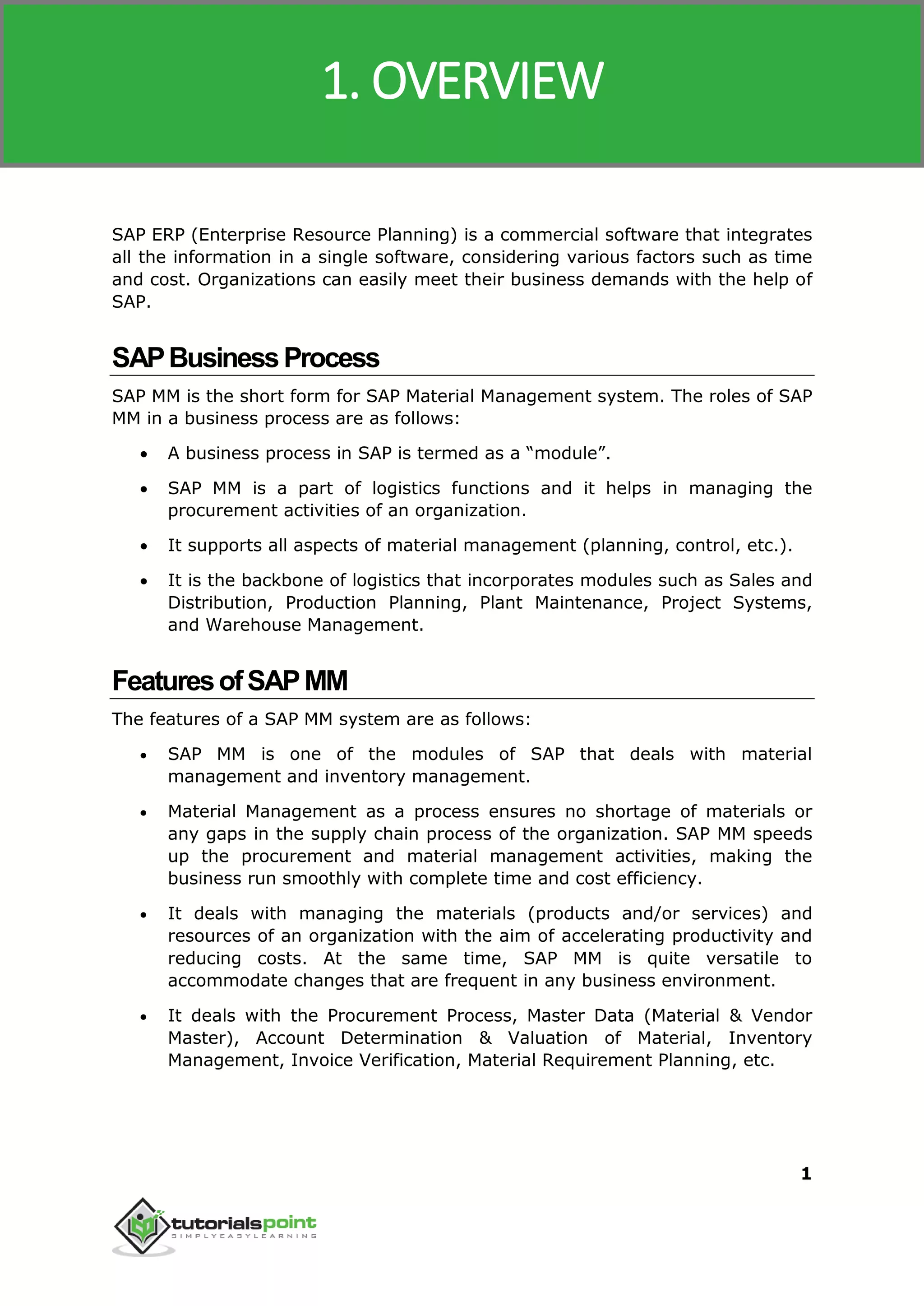 SAP MM
1
SAP ERP (Enterprise Resource Planning) is a commercial software that integrates
all the information in a single software, considering various factors such as time
and cost. Organizations can easily meet their business demands with the help of
SAP.
SAPBusinessProcess
SAP MM is the short form for SAP Material Management system. The roles of SAP
MM in a business process are as follows:
 A business process in SAP is termed as a “module”.
 SAP MM is a part of logistics functions and it helps in managing the
procurement activities of an organization.
 It supports all aspects of material management (planning, control, etc.).
 It is the backbone of logistics that incorporates modules such as Sales and
Distribution, Production Planning, Plant Maintenance, Project Systems,
and Warehouse Management.
FeaturesofSAPMM
The features of a SAP MM system are as follows:
 SAP MM is one of the modules of SAP that deals with material
management and inventory management.
 Material Management as a process ensures no shortage of materials or
any gaps in the supply chain process of the organization. SAP MM speeds
up the procurement and material management activities, making the
business run smoothly with complete time and cost efficiency.
 It deals with managing the materials (products and/or services) and
resources of an organization with the aim of accelerating productivity and
reducing costs. At the same time, SAP MM is quite versatile to
accommodate changes that are frequent in any business environment.
 It deals with the Procurement Process, Master Data (Material & Vendor
Master), Account Determination & Valuation of Material, Inventory
Management, Invoice Verification, Material Requirement Planning, etc.
1. OVERVIEW
 