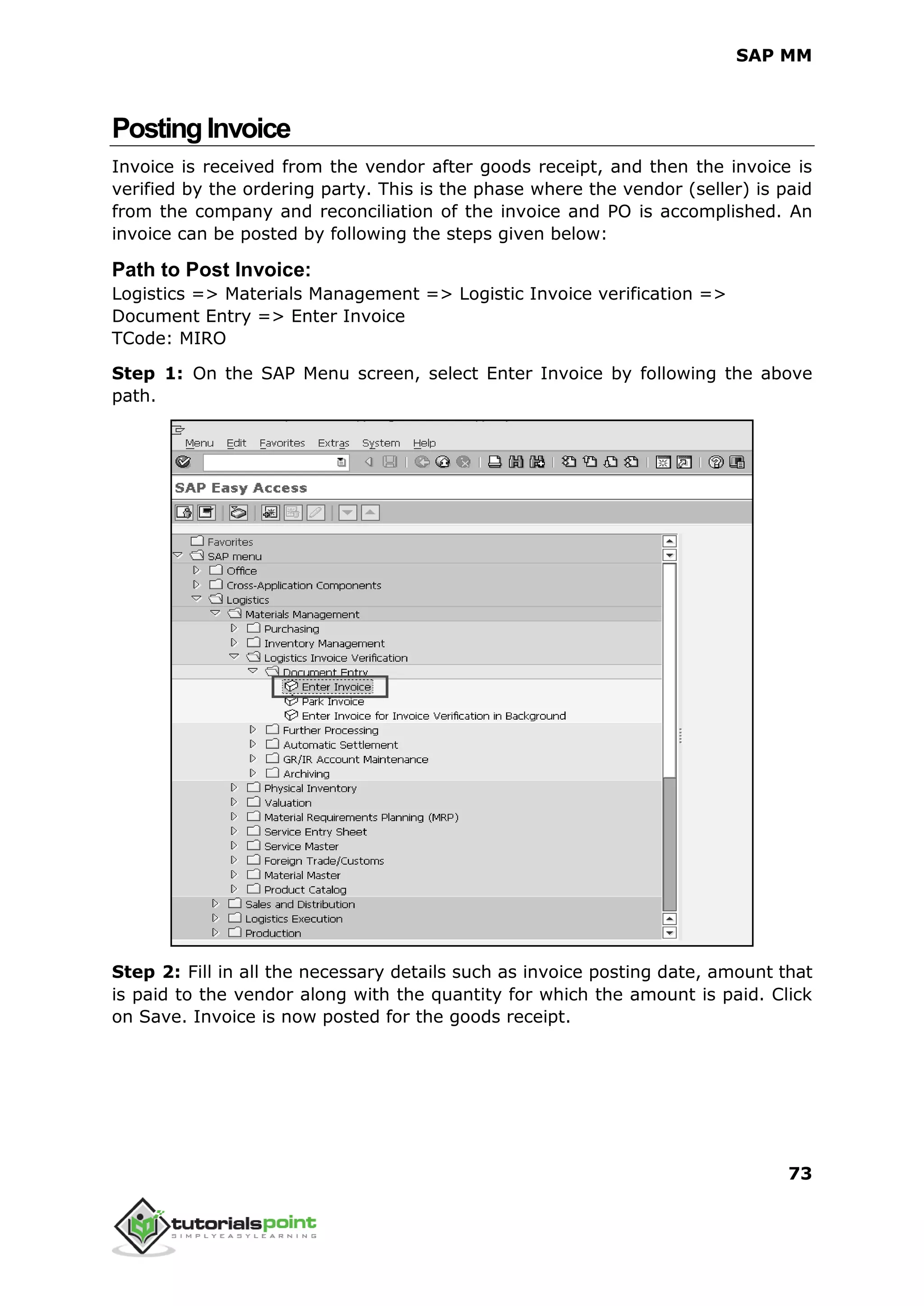 SAP MM
73
PostingInvoice
Invoice is received from the vendor after goods receipt, and then the invoice is
verified by the ordering party. This is the phase where the vendor (seller) is paid
from the company and reconciliation of the invoice and PO is accomplished. An
invoice can be posted by following the steps given below:
Path to Post Invoice:
Logistics => Materials Management => Logistic Invoice verification =>
Document Entry => Enter Invoice
TCode: MIRO
Step 1: On the SAP Menu screen, select Enter Invoice by following the above
path.
Step 2: Fill in all the necessary details such as invoice posting date, amount that
is paid to the vendor along with the quantity for which the amount is paid. Click
on Save. Invoice is now posted for the goods receipt.
 
