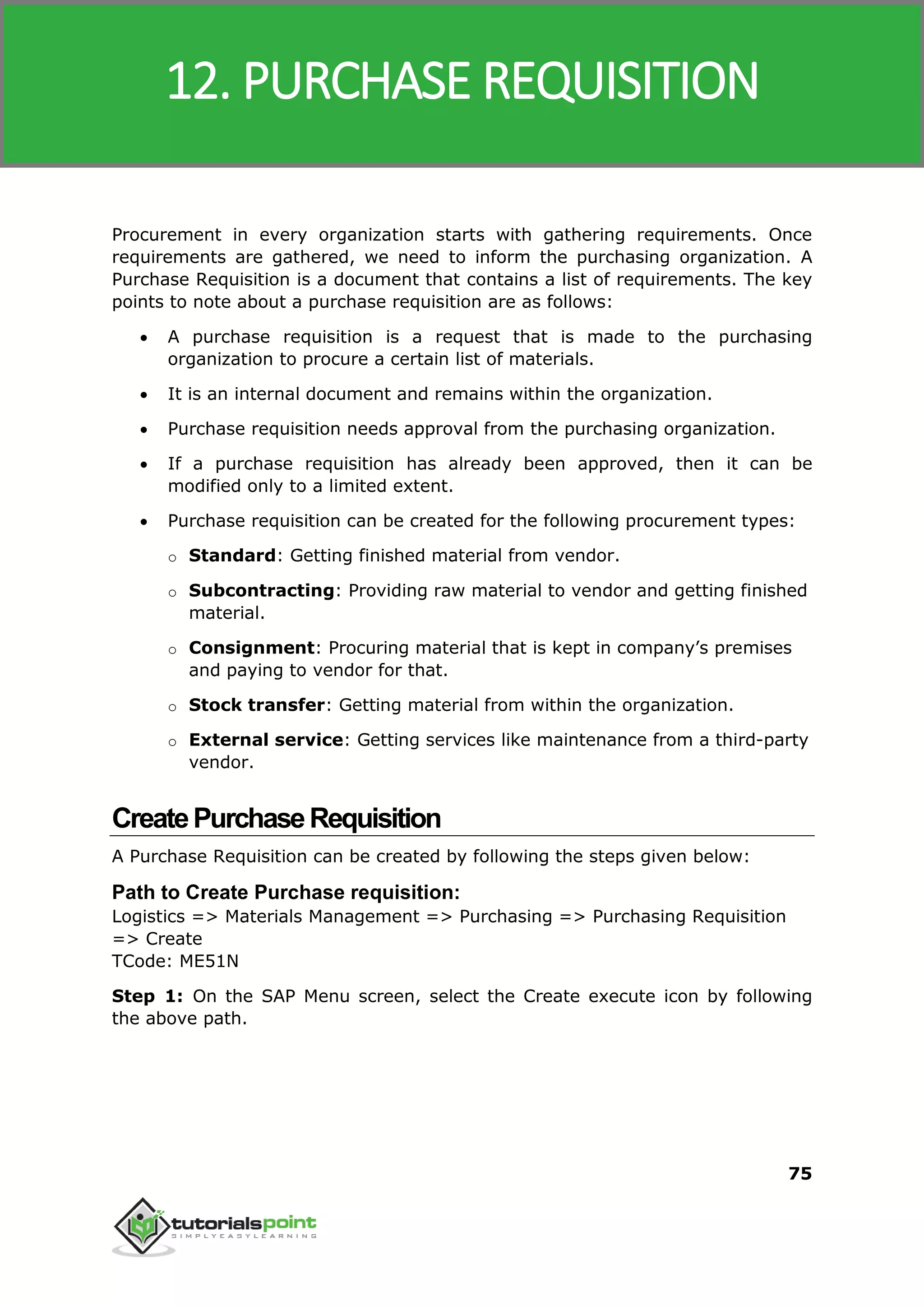 SAP MM
75
Procurement in every organization starts with gathering requirements. Once
requirements are gathered, we need to inform the purchasing organization. A
Purchase Requisition is a document that contains a list of requirements. The key
points to note about a purchase requisition are as follows:
 A purchase requisition is a request that is made to the purchasing
organization to procure a certain list of materials.
 It is an internal document and remains within the organization.
 Purchase requisition needs approval from the purchasing organization.
 If a purchase requisition has already been approved, then it can be
modified only to a limited extent.
 Purchase requisition can be created for the following procurement types:
o Standard: Getting finished material from vendor.
o Subcontracting: Providing raw material to vendor and getting finished
material.
o Consignment: Procuring material that is kept in company’s premises
and paying to vendor for that.
o Stock transfer: Getting material from within the organization.
o External service: Getting services like maintenance from a third-party
vendor.
CreatePurchaseRequisition
A Purchase Requisition can be created by following the steps given below:
Path to Create Purchase requisition:
Logistics => Materials Management => Purchasing => Purchasing Requisition
=> Create
TCode: ME51N
Step 1: On the SAP Menu screen, select the Create execute icon by following
the above path.
12. PURCHASE REQUISITION
 