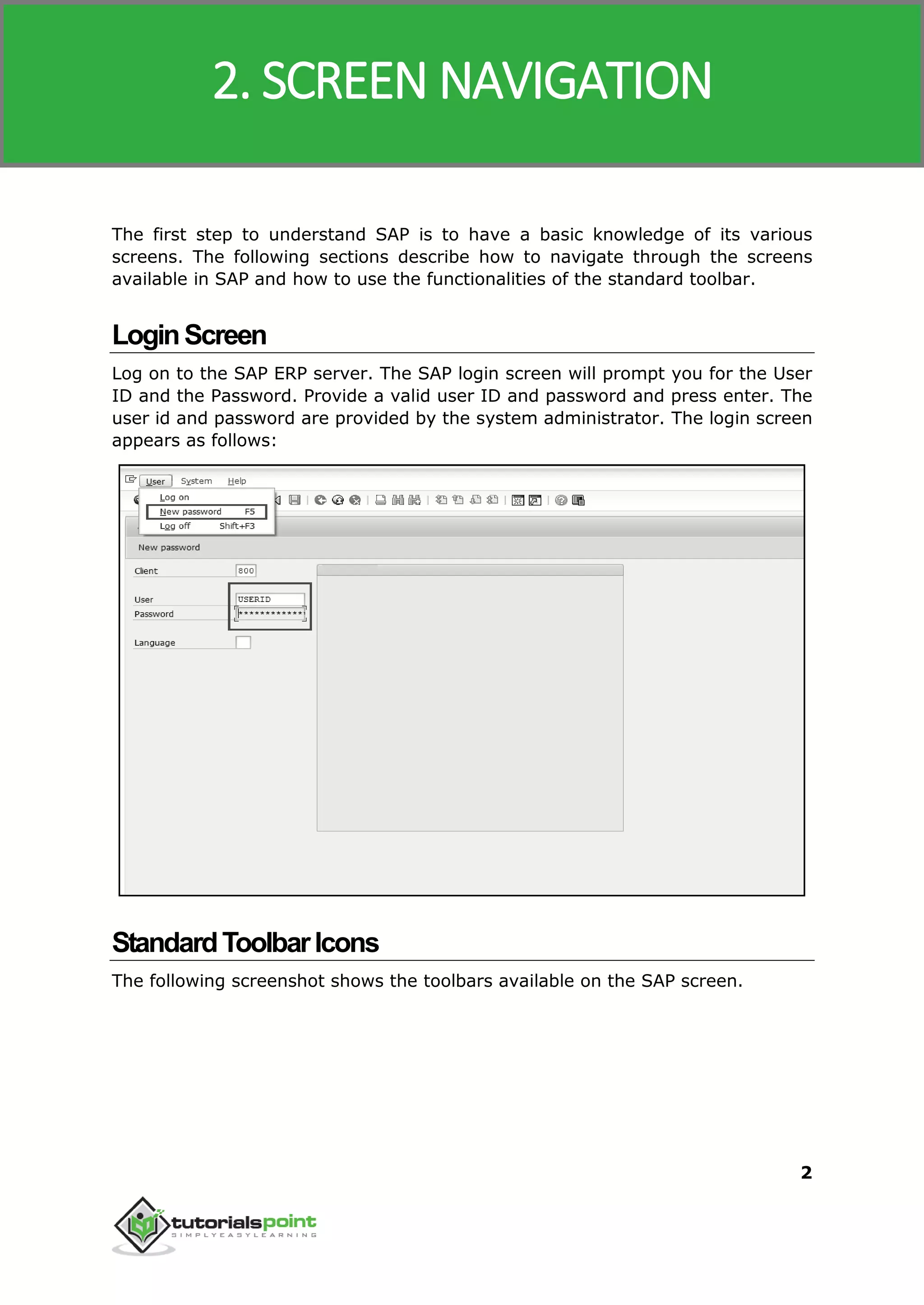 SAP MM
2
The first step to understand SAP is to have a basic knowledge of its various
screens. The following sections describe how to navigate through the screens
available in SAP and how to use the functionalities of the standard toolbar.
LoginScreen
Log on to the SAP ERP server. The SAP login screen will prompt you for the User
ID and the Password. Provide a valid user ID and password and press enter. The
user id and password are provided by the system administrator. The login screen
appears as follows:
StandardToolbarIcons
The following screenshot shows the toolbars available on the SAP screen.
2. SCREEN NAVIGATION
 