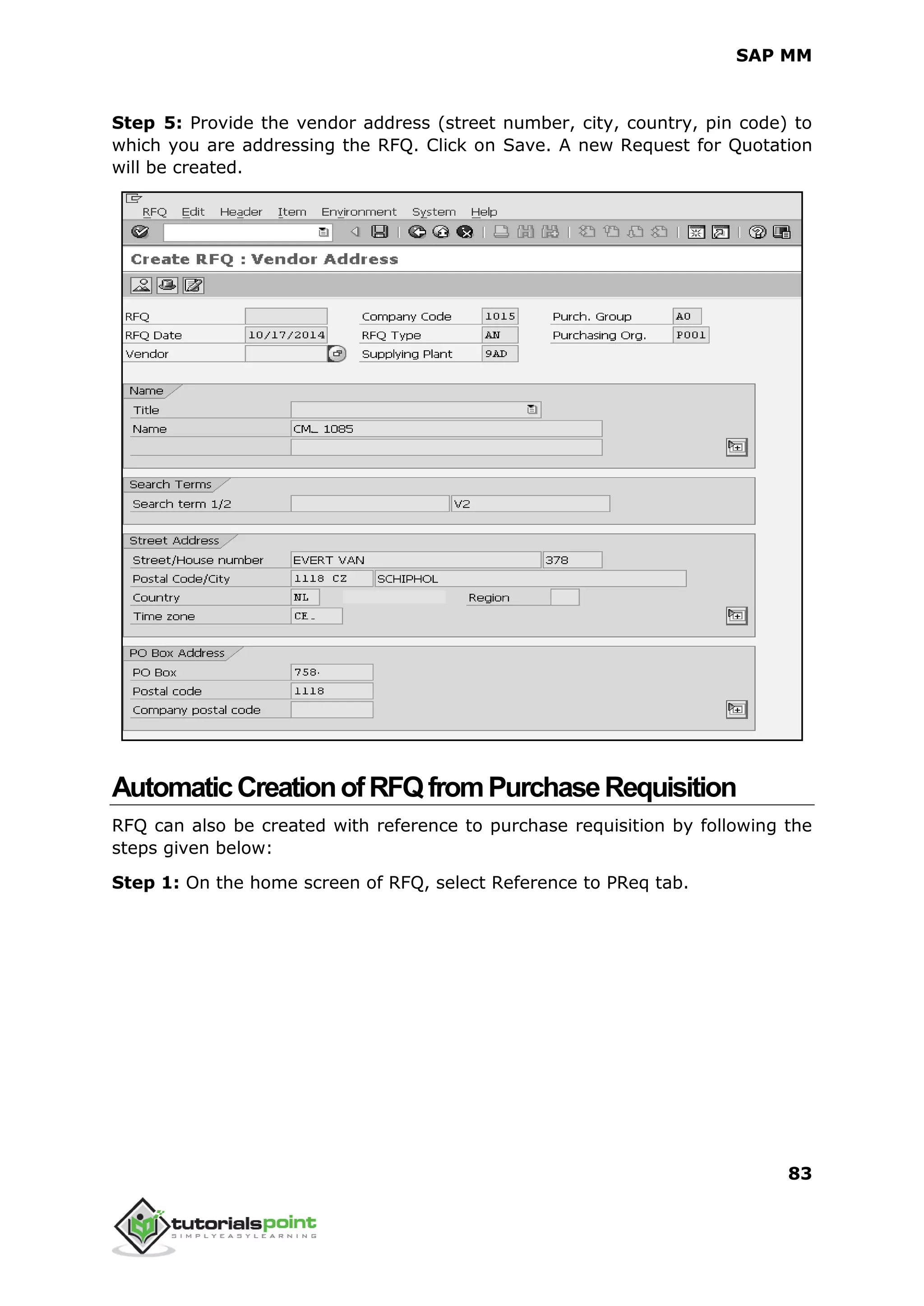 SAP MM
83
Step 5: Provide the vendor address (street number, city, country, pin code) to
which you are addressing the RFQ. Click on Save. A new Request for Quotation
will be created.
AutomaticCreationofRFQfromPurchaseRequisition
RFQ can also be created with reference to purchase requisition by following the
steps given below:
Step 1: On the home screen of RFQ, select Reference to PReq tab.
 
