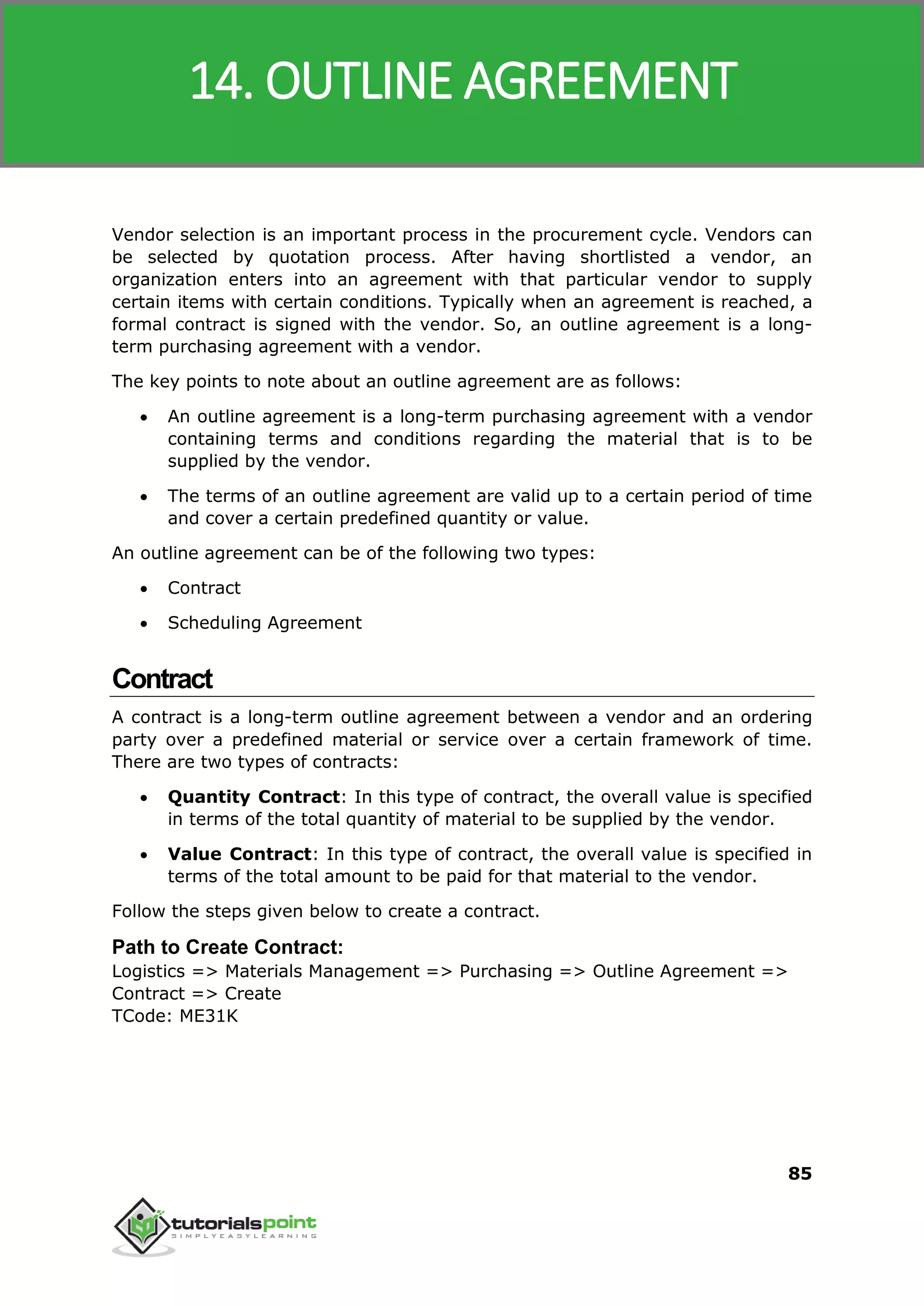 SAP MM
85
Vendor selection is an important process in the procurement cycle. Vendors can
be selected by quotation process. After having shortlisted a vendor, an
organization enters into an agreement with that particular vendor to supply
certain items with certain conditions. Typically when an agreement is reached, a
formal contract is signed with the vendor. So, an outline agreement is a long-
term purchasing agreement with a vendor.
The key points to note about an outline agreement are as follows:
 An outline agreement is a long-term purchasing agreement with a vendor
containing terms and conditions regarding the material that is to be
supplied by the vendor.
 The terms of an outline agreement are valid up to a certain period of time
and cover a certain predefined quantity or value.
An outline agreement can be of the following two types:
 Contract
 Scheduling Agreement
Contract
A contract is a long-term outline agreement between a vendor and an ordering
party over a predefined material or service over a certain framework of time.
There are two types of contracts:
 Quantity Contract: In this type of contract, the overall value is specified
in terms of the total quantity of material to be supplied by the vendor.
 Value Contract: In this type of contract, the overall value is specified in
terms of the total amount to be paid for that material to the vendor.
Follow the steps given below to create a contract.
Path to Create Contract:
Logistics => Materials Management => Purchasing => Outline Agreement =>
Contract => Create
TCode: ME31K
14. OUTLINE AGREEMENT
 