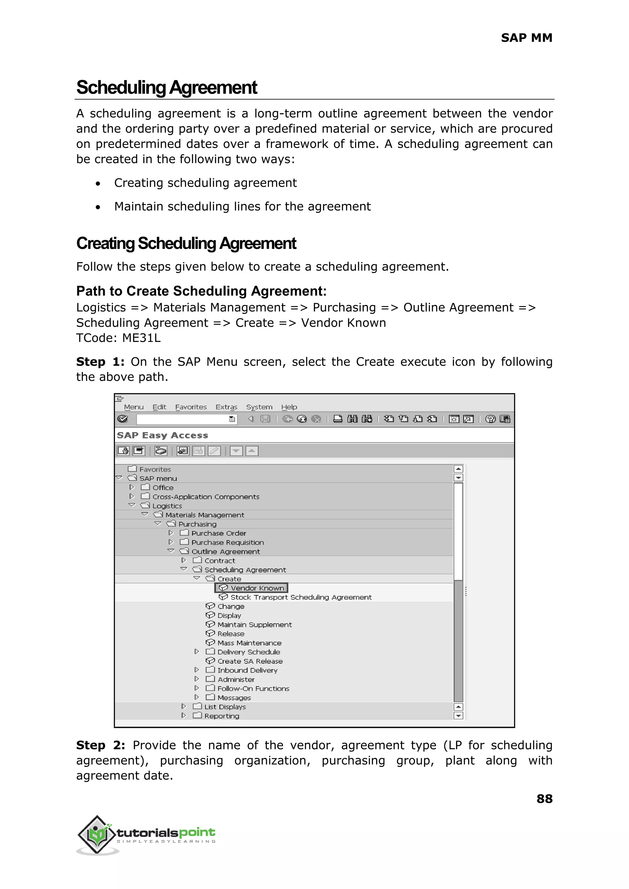 SAP MM
88
SchedulingAgreement
A scheduling agreement is a long-term outline agreement between the vendor
and the ordering party over a predefined material or service, which are procured
on predetermined dates over a framework of time. A scheduling agreement can
be created in the following two ways:
 Creating scheduling agreement
 Maintain scheduling lines for the agreement
CreatingSchedulingAgreement
Follow the steps given below to create a scheduling agreement.
Path to Create Scheduling Agreement:
Logistics => Materials Management => Purchasing => Outline Agreement =>
Scheduling Agreement => Create => Vendor Known
TCode: ME31L
Step 1: On the SAP Menu screen, select the Create execute icon by following
the above path.
Step 2: Provide the name of the vendor, agreement type (LP for scheduling
agreement), purchasing organization, purchasing group, plant along with
agreement date.
 