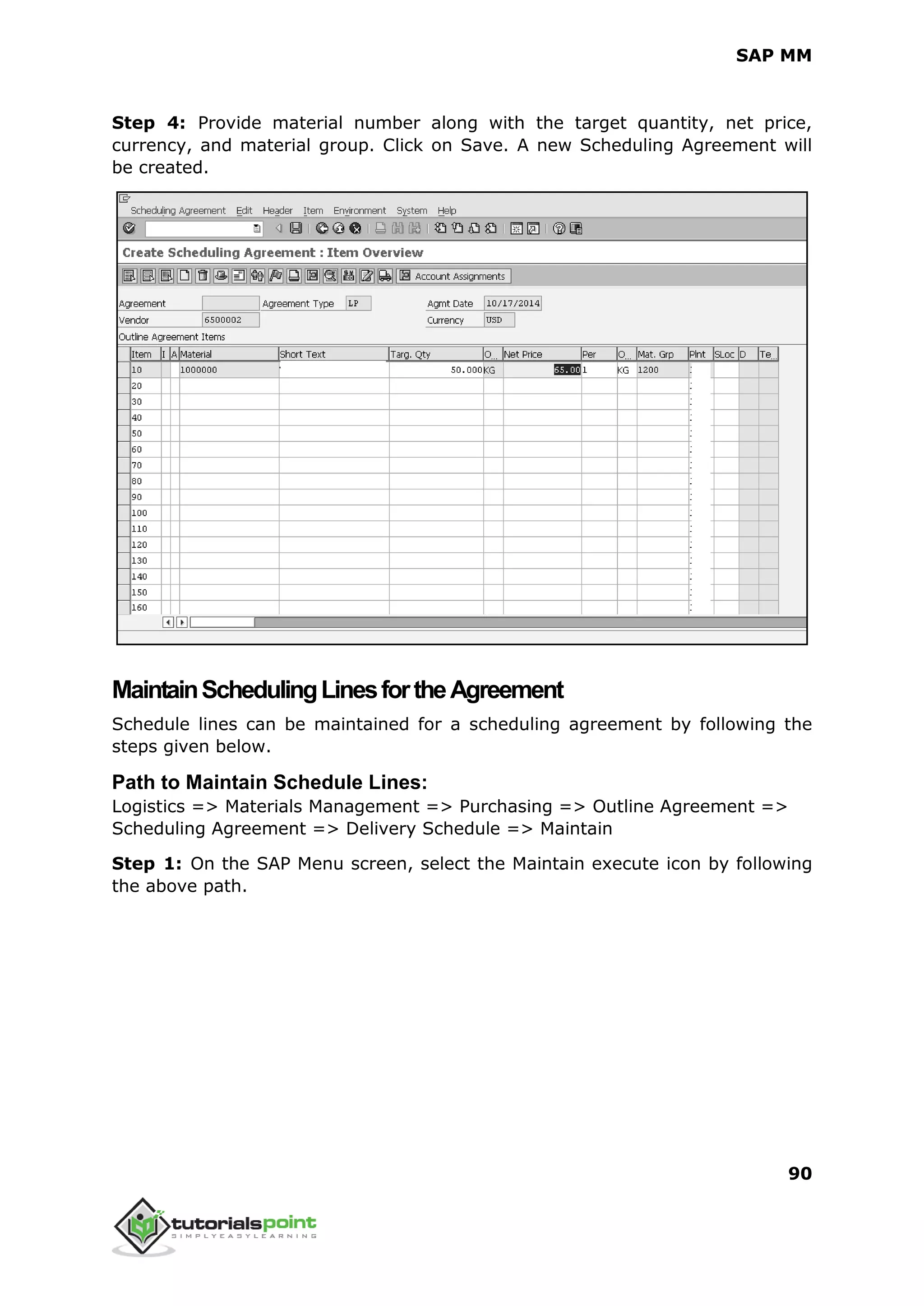 SAP MM
90
Step 4: Provide material number along with the target quantity, net price,
currency, and material group. Click on Save. A new Scheduling Agreement will
be created.
MaintainSchedulingLinesfortheAgreement
Schedule lines can be maintained for a scheduling agreement by following the
steps given below.
Path to Maintain Schedule Lines:
Logistics => Materials Management => Purchasing => Outline Agreement =>
Scheduling Agreement => Delivery Schedule => Maintain
Step 1: On the SAP Menu screen, select the Maintain execute icon by following
the above path.
 