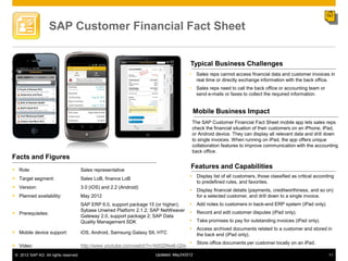 SAP Customer Financial Fact Sheet


                                                                                       Typical Business Challenges
                                                                                       •     Sales reps cannot access financial data and customer invoices in
                                                                                             real time or directly exchange information with the back office.
                                                                                       •     Sales reps need to call the back office or accounting team or
                                                                                             send e-mails or faxes to collect the required information.


                                                                                            Mobile Business Impact
                                                                                           The SAP Customer Financial Fact Sheet mobile app lets sales reps
                                                                                           check the financial situation of their customers on an iPhone, iPad,
                                                                                           or Android device. They can display all relevant data and drill down
                                                                                           to single invoices. When running on iPad, the app offers unique
                                                                                           collaboration features to improve communication with the accounting
                                                                                           back office.
Facts and Figures
 Role:                                Sales representative
                                                                                        Features and Capabilities
                                                                                        Display list of all customers, those classified as critical according
 Target segment:                      Sales LoB, finance LoB
                                                                                         to predefined rules, and favorites.
 Version:                             3.0 (iOS) and 2.2 (Android)
                                                                                        Display financial details (payments, creditworthiness, and so on)
 Planned availability:                May 2012                                          for a selected customer, and drill down to a single invoice.
                                       SAP ERP 6.0, support package 15 (or higher);     Add notes to customers in back-end ERP system (iPad only).
                                       Sybase Unwired Platform 2.1.2; SAP NetWeaver     Record and edit customer disputes (iPad only).
 Prerequisites:
                                       Gateway 2.0, support package 2; SAP Data
                                       Quality Management SDK                           Take promises to pay for outstanding invoices (iPad only).
                                                                                        Access archived documents related to a customer and stored in
 Mobile device support:               iOS, Android, Samsung Galaxy SII, HTC             the back end (iPad only).
                                                                                        Store office documents per customer locally on an iPad.
 Video:                               http://www.youtube.com/watch?v=5dGDNw6-Q0s
 © 2012 SAP AG. All rights reserved.                                   Updated: May242012                                                                    11
 