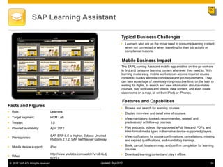 SAP Learning Assistant

                                                                                    Typical Business Challenges
                                                                                    Learners who are on the move need to consume learning content
                                                                                     when not connected or when travelling for their job activity or
                                                                                     compliance reasons.


                                                                                    Mobile Business Impact
                                                                                    The SAP Learning Assistant mobile app enables on-the-go workers
                                                                                    to find and consume learning content whenever they need to. With
                                                                                    learning made easy, mobile workers can access required course
                                                                                    content to quickly address compliance and job requirements. They
                                                                                    can take advantage of previously nonproductive time, on the train or
                                                                                    waiting for flights, to search and view information about available
                                                                                    courses, play podcasts and videos, view content, and even locate
                                                                                    classrooms on a map, all on their iPads or iPhones.

                                                                                    Features and Capabilities
Facts and Figures                                                                   Browse and search for learning courses.
 Role:                            Learners
                                                                                    Display mini-view and detail view of courses.
 Target segment:                  HCM LoB                                          View mandatory, booked, recommended, related, and
 Version:                         1.0                                               predecessor or follow-up courses.
 Planned availability:            April 2012                                       Play podcasts, videos, flip-supported ePub files and PDFs, and
                                                                                     html-format media types in the native device–supported players.
                                   SAP ERP 6.0 or higher; Sybase Unwired            View notifications for course confirmations, cancellations, missing
 Prerequisites:
                                   Platform 2.1.2; SAP NetWeaver Gateway             and expired qualifications, and mandatory trainings.

 Mobile device support:           iPad                                             Book, cancel, locate on map, and confirm completion for learning
                                                                                     courses.
                                   http://www.youtube.com/watch?v=uE4LJj            Download learning content and play it offline.
 Video
                                   62YT4
 © 2012 SAP AG. All rights reserved.                                Updated: 3Apr2012                                                                24
 