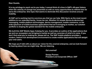 Dear Guests,

          It is my privilege to reach out to you today. I cannot think of a time in SAP’s 40-year history
          when the velocity of change has presented us with so many opportunities to rethink how we
          serve the enterprise. One topic that seems to dominate this discussion revolves around
          mobility.

          At SAP we’re working hard to convince you that we can help. With Syclo as the most recent
          addition to our extended family, I know we can. Whether it’s simple device-to-device text
          messaging, mobile platform technologies, device management, mobile commerce, or the
          wide spectrum of mobile business applications that we’re bringing to market, our solution
          portfolio is shaping the global standard for the mobile enterprise.

          We built this SAP Mobile Apps Catalog for you. It provides an outline of the applications that
          we and our ecosystem are bringing to market as well as a preview of what’s to come. If you
          don’t find what you’re looking for, please tell us. The SAP mobile platform provides a
          modern, feature-rich development environment to create mobile applications that will delight
          your end users.

          We hope you’ll talk with us about our vision for the unwired enterprise, and we look forward
          to hearing about how we might help. We are listening.

                                                      Get unwired!

                                                      Sanjay Poonen
                                                      President and Corporate Officer, SAP




© 2012 SAP AG. All rights reserved.                                                                         3
 