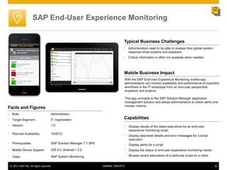 SAP End-User Experience Monitoring


                                                                                  Typical Business Challenges
                                                                                   Administrators need to be able to analyze their global system
                                                                                    response times anytime and anywhere.
                                                                                   Critical information is often not available when needed .




                                                                                  Mobile Business Impact
                                                                                      With the SAP End-User Experience Monitoring mobile app,
                                                                                      administrators can monitor availability and performance of important
                                                                                      workflows in the IT landscape from an end-user perspective,
                                                                                      anywhere and anytime.

                                                                                      This app connects to the SAP Solution Manager application
                                                                                      management solution and allows administrators to check alerts and
                                                                                      monitor metrics.
Facts and Figures
• Role:                            Administrator
• Target Segment:                  IT organization                                Capabilities
• Version:                         1.0                                            • Display results of the latest executions for an end-user
                                                                                         experience monitoring script.
• Planned Availability:            10/2012
                                                                                  • Display step-level details and error messages for a script
                                                                                         execution.
• Prerequisites:                   SAP Solution Manager 7.1 SP6                   • Display alerts for a script.
• Mobile Device Support:           iOS 5.0, Android > 2.2                         • Display the status of end-user experience monitoring robots.
• Video                            SAP System Monitoring                          • Browse recent executions of a particular script on a robot.

 © 2012 SAP AG. All rights reserved.                              Updated: 3Apr2012                                                                   32
 