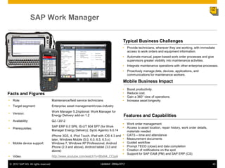 SAP Work Manager


                                                                                          Typical Business Challenges
                                                                                           Provide technicians, wherever they are working, with immediate
                                                                                            access to work orders and equipment information.
                                                                                           Automate manual, paper-based work order processes and give
                                                                                            supervisors greater visibility into maintenance activities.
                                                                                           Integrate maintenance operations with other enterprise processes.
                                                                                           Proactively manage data, devices, applications, and
                                                                                            communications for maintenance workers.

                                                                                          Mobile Business Impact
                                                                                              Boost productivity.
Facts and Figures                                                                             Reduce cost.
                                                                                              Gain a 360° view of operations.
• Role:                                Maintenance/field service technicians                  Increase asset longevity.
• Target segment:                      Enterprise asset management/cross-industry
                                       Work Manager 5.2/optional: Work Manager for
• Version:
                                       Energy Delivery add-on 1.2                          Features and Capabilities
• Availability:                        Q2 / 2012
                                                                                         Work order management
                                       SAP ERP 6.0 SP6, IS-UT 604 SP7 (for Work          Access to asset location, repair history, work order details,
• Prerequisites:
                                       Manager Energy Delivery); Syclo Agentry 6.0.14     materials needed
                                       iPhone 3GS, 4, iPod Touch, iPad with iOS 4.3 and  CATS ‒ time and attendance
                                       later, Windows Mobile (5.0, 6.0, 6.5, 6.5.x)      Measurement documents
• Mobile device support:               Windows 7, Windows XP Professional, Android       Guided workflow
                                       Phone (2.3 and above), Android tablet (3.0 and    Prompt TECO (close) and data completion
                                       above)                                            Creation of notifications on the spot
                                                                                         Support for SAP EAM (PM) and SAP ERP (CS)
• Video                                http://www.youtube.com/watch?v=BtsN4_CCpjA

 © 2012 SAP AG. All rights reserved.                                      Updated: 29May2012                                                              45
 