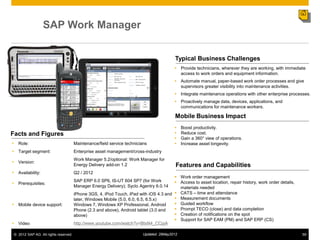 SAP Work Manager


                                                                                          Typical Business Challenges
                                                                                           Provide technicians, wherever they are working, with immediate
                                                                                            access to work orders and equipment information.
                                                                                           Automate manual, paper-based work order processes and give
                                                                                            supervisors greater visibility into maintenance activities.
                                                                                           Integrate maintenance operations with other enterprise processes.
                                                                                           Proactively manage data, devices, applications, and
                                                                                            communications for maintenance workers.

                                                                                          Mobile Business Impact
                                                                                              Boost productivity.
Facts and Figures                                                                             Reduce cost.
                                                                                              Gain a 360° view of operations.
• Role:                                Maintenance/field service technicians                  Increase asset longevity.
• Target segment:                      Enterprise asset management/cross-industry
                                       Work Manager 5.2/optional: Work Manager for
• Version:
                                       Energy Delivery add-on 1.2                          Features and Capabilities
• Availability:                        Q2 / 2012
                                                                                         Work order management
                                       SAP ERP 6.0 SP6, IS-UT 604 SP7 (for Work          Access to asset location, repair history, work order details,
• Prerequisites:
                                       Manager Energy Delivery); Syclo Agentry 6.0.14     materials needed
                                       iPhone 3GS, 4, iPod Touch, iPad with iOS 4.3 and  CATS ‒ time and attendance
                                       later, Windows Mobile (5.0, 6.0, 6.5, 6.5.x)      Measurement documents
• Mobile device support:               Windows 7, Windows XP Professional, Android       Guided workflow
                                       Phone (2.3 and above), Android tablet (3.0 and    Prompt TECO (close) and data completion
                                       above)                                            Creation of notifications on the spot
                                                                                         Support for SAP EAM (PM) and SAP ERP (CS)
• Video                                http://www.youtube.com/watch?v=BtsN4_CCpjA

 © 2012 SAP AG. All rights reserved.                                      Updated: 29May2012                                                              59
 