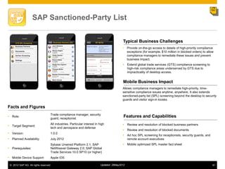 SAP Sanctioned-Party List


                                                                                           Typical Business Challenges
                                                                                           •    Provide on-the-go access to details of high-priority compliance
                                                                                                exceptions (for example, $10 million in blocked orders) to allow
                                                                                                compliance managers to remediate these issues and prevent
                                                                                                business impact.
                                                                                            Extend global trade services (GTS) compliance screening to
                                                                                             high-risk compliance areas underserved by GTS due to
                                                                                             impracticality of desktop access.


                                                                                           Mobile Business Impact
                                                                                           Allows compliance managers to remediate high-priority, time-
                                                                                           sensitive compliance issues anytime, anywhere. It also extends
                                                                                           sanctioned-party list (SPL) screening beyond the desktop to security
                                                                                           guards and visitor sign-in kiosks.

Facts and Figures
                                   Trade compliance manager, security
• Role:                                                                                     Features and Capabilities
                                   guard, receptionist
                                   All industries. Particular interest in high              Review and resolution of blocked business partners
• Target Segment:
                                   tech and aerospace and defense
                                                                                            Review and resolution of blocked documents
• Version:                         1.0.0
                                                                                            Ad hoc SPL screening for receptionists, security guards, and
• Planned Availability:            July 2012                                                 remote account executives
                                   Sybase Unwired Platform 2.1; SAP                         Mobile optimized SPL master fact sheet
• Prerequisites:                   NetWeaver Gateway 2.0; SAP Global
                                   Trade Services 10.0 SP10 (or higher)
• Mobile Device Support:           Apple iOS

 © 2012 SAP AG. All rights reserved.                                       Updated: 29May2012                                                                  61
 