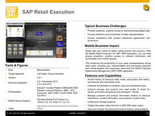 SAP Retail Execution

                                                                                           Typical Business Challenges
                                                                                           Provide anywhere, anytime access to merchandising-related data
                                                                                           Improve efficiency and productivity of sales representatives
                                                                                           Ensure compliance with product placement agreements and
                                                                                            promotions

                                                                                           Mobile Business Impact
                                                                                           Retail visits are critical to better selling brands and products. With
                                                                                           the Mobile Retail Execution for SAP CRM application, you can help
                                                                                           ensure anywhere, anytime access to relevant information and
                                                                                           functionality from mobile devices.

                                                                                           This enhances the productivity of your sales representatives during
Facts & Figures                                                                            store visits, provides your merchandisers and promotions planners
                                                                                           with critical insights, and maximizes value from the SAP® Customer
 Role:                                Merchandiser                                        Relationship Management (SAP CRM) application.
 Target Segment:                      LoB Sales; Cross Industries
                                                                                           Features and Capabilities
 Version:                             2.0.1
                                                                                           Access history of previous visits, notes, and photos and videos,
                                       2.0.1 December 2012                                  and execute and reschedule visits.
 Planned Availability:
                                       2.0.2 July 2012
                                                                                           Calendar functionality to schedule, view and reschedule visits .
                                       Sybase® Unwired Platform MBO/ABO SDK;
                                                                                           Conduct surveys and product and retail audits to check for
                                       Sybase® Unwired Platform MBO; JCO
 Prerequisites:                                                                            stocks, promotion-compliance and planogram checks.
                                       Connector, SAP CRM 7.0 EhP1/SP8, ERP
                                       6.0 SP15                                            Manage customer and product information (history of previous
                                                                                            interactions, contact information, and customer, product lists).
                                       Windows Mobile Prof. Edition 6.x;
 Mobile Device Support:                                                                   Create and manage products .
                                       iPhone 3.0, 4.0; IPad 1.0, 2.0, 3.0
                                       http://www.youtube.com/watch?v=aFOGrbc              Create new sales orders that link to SAP ERP sales orders.
 Video:                               DEuM                                                View and analyze the store performance metrics using analytics
 © 2012 SAP AG. All rights reserved.                                     Updated: 16July2012                                                                65
 