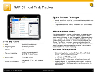 SAP Clinical Task Tracker


                                                                                           Typical Business Challenges
                                                                                           Doctors and nurses rarely get a comprehensive overview on their
                                                                                            open tasks.
                                                                                           Tasks are spread over different places and hard to process and
                                                                                            confirm.



                                                                                           Mobile Business Impact
                                                                                          During their daily ward rounds, physicians and nurses write down
                                                                                          patient-related tasks. Tasks can be as simple as “patient Miller
                                                                                          needs a new bed-sheet” but also complex like “patient Miller needs
                                                                                          to get a specific x-ray done with a specific contrast liquid.” After the
                                                                                          ward round, the tasks have to be processed and confirmed. SAP
Facts and Figures                                                                         Clinical Task Tracker mobile app supports medical workers by
                                                                                          presenting the tasks in a structured way that allows fast processing
 Role:                            Healthcare professionals
                                                                                          and confirmation. Different patient lists targeting specific types of
 Target Segment:                  Healthcare providers                                   tasks also allow for focused processing.
 Version:                         2.0                                                     Features and Capabilities
                                   June 2012 – Apple Version
 Planned Availability:                                                                    Native built application available for Apple iOS and Android
                                   Q4 2012 – Android Version
                                                                                            devices ‒ from smartphones to tablets
                                                                                           An extension to SAP EMR Unwired
 Prerequisites:                   SAP EMR Unwired
                                                                                           Based on the SAP mobile server for healthcare component
                                   iPad, iPhone (3GS, 4, 4S) and iPod
 Mobile Device Support:                                                                   Back-end adapter for Siemens i.s.h.med (EhP4-5, consulting
                                   touch
                                                                                            solution) available ‒ third-party systems can be connected via
                                                                                            WebServices



 © 2012 SAP AG. All rights reserved.                                    Updated: June 13 2012                                                                   67
 