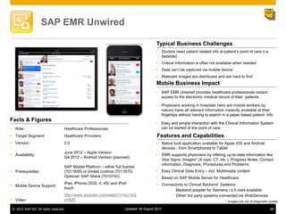 SAP EMR Unwired

                                                                                          Typical Business Challenges
                                                                                          Doctors need patient related info at patient‟s point of care (i.e.
                                                                                           bedside)
                                                                                          Critical information is often not available when needed
                                                                                          Data can‟t be captured via mobile device
                                                                                          Relevant images are distributed and are hard to find
                                                                                          Mobile Business Impact
                                                                                               SAP EMR Unwired provides healthcare professionals instant
                                                                                                access to the electronic medical record of their patients.

                                                                                               Physicians working in hospitals (who are mobile workers by
                                                                                                nature) have all relevant information instantly available at their
                                                                                                fingertips without having to search in a paper based patient info
Facts & Figures
                                                                                               Easy and simple interaction with the Clinical Information System
 Role:                            Healthcare Professionals                                     can be started at the point of care.

 Target Segment:                  Healthcare Providers                                   Features and Capabilities
 Version:                         2.0                                                    Native built application available for Apple iOS and Android
                                                                                           devices - from Smartphones to Tablet
                                   June 2012 – Apple Version
 Availability:                                                                           EMR supports physicians by offering up-to-date information like
                                   Q4 2012 – Android Version (planned)
                                                                                           Vital Signs, Images* (X-rays, CT, etc.), Progress Notes, Contact
                                                                                           information, Diagnosis, Procedures and Problems.
                                   SAP Mobile Platform – either full license
 Prerequisites:                   (7011839) or limited runtime (7011675)                 Easy Clinical Data Entry – incl. Multimedia content
                                   Optional: SAP Afaria (7010742)                         Based on SAP Mobile Server for Healthcare
                                   iPad, iPhone (3GS, 4, 4S) and iPod                     Connectivity to Clinical Backend Systems:
 Mobile Device Support:
                                   touch
                                                                                                Backend adapter for Siemens i.s.h.med available
                                   http://www.youtube.com/watch?v=lcc1sQ                        Other 3rd party systems connected via WebServices
 Video:                           yY8ZE                                                                                             * Images are not of diagnostic quality

 © 2012 SAP AG. All rights reserved.                                  Updated: 06 August 2012                                                                        68
 
