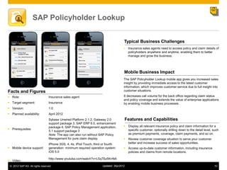 SAP Policyholder Lookup


                                                                                     Typical Business Challenges
                                                                                         Insurance sales agents need to access policy and claim details of
                                                                                          policyholders anywhere and anytime, enabling them to better
                                                                                          manage and grow the business.




                                                                                     Mobile Business Impact
                                                                                     The SAP Policyholder Lookup mobile app gives you increased sales
                                                                                     insight by providing immediate access to the latest customer
                                                                                     information, which improves customer service due to full insight into
Facts and Figures                                                                    customer situations.

 Role:                          Insurance sales agent                               It decreases call volume for the back office regarding claim status
                                                                                     and policy coverage and extends the value of enterprise applications
 Target segment:                Insurance                                           by enabling mobile business processes.
 Version:                       1.0
 Planned availability:          April 2012
                                 Sybase Unwired Platform 2.1.2; Gateway 2.0              Features and Capabilities
                                 support package 3; SAP ERP 6.0, enhancement
                                 package 4; SAP Policy Management application,        Display all relevant insurance policy and claim information for a
 Prerequisites:                                                                       specific customer, optionally drilling down to the detail level, such
                                 5.1 support package 3
                                 Note: The app can also run without SAP Policy         as premium payments, coverage, claim payments, and so on.
                                 Management for pure claim display                    Review customer coverage situation to serve your customer
                                 iPhone 3GS, 4, 4s; iPod Touch, third or fourth        better and increase success of sales opportunities.
 Mobile device support:         generation: minimum required operation system:       Access up-to-date customer information, including insurance
                                 iOS 5.0                                               policies and claims from remote locations.

                                 http://www.youtube.com/watch?v=L5q7Sz5KnNA
 Video:
 © 2012 SAP AG. All rights reserved.                                 Updated: 3Apr2012                                                                  70
 