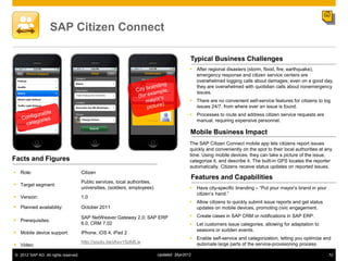 SAP Citizen Connect

                                                                                            Typical Business Challenges
                                                                                             After regional disasters (storm, flood, fire, earthquake),
                                                                                              emergency response and citizen service centers are
                                                                                              overwhelmed logging calls about damages; even on a good day,
                                                                                              they are overwhelmed with quotidian calls about nonemergency
                                                                                              issues.
                                                                                             There are no convenient self-service features for citizens to log
                                                                                              issues 24/7, from where ever an issue is found.
                                                                                             Processes to route and address citizen service requests are
                                                                                              manual, requiring expensive personnel.

                                                                                            Mobile Business Impact
                                                                                            The SAP Citizen Connect mobile app lets citizens report issues
                                                                                            quickly and conveniently on the spot to their local authorities at any
                                                                                            time. Using mobile devices, they can take a picture of the issue,
Facts and Figures                                                                           categorize it, and describe it. The built-in GPS locates the reporter
                                                                                            automatically. Citizens receive status updates on reported issues.
 Role:                               Citizen
                                                                                                Features and Capabilities
                                      Public services, local authorities,
 Target segment:
                                      universities, (soldiers, employees)                    Have city-specific branding – “Put your mayor‟s brand in your
                                                                                              citizen‟s hand.”
 Version:                            1.0
                                                                                             Allow citizens to quickly submit issue reports and get status
 Planned availability:               October 2011                                            updates on mobile devices, promoting civic engagement.

                                      SAP NetWeaver Gateway 2.0; SAP ERP                     Create cases in SAP CRM or notifications in SAP ERP.
 Prerequisites:
                                      6.0, CRM 7.02                                          Let customers issue categories, allowing for adaptation to
                                                                                              seasons or sudden events.
 Mobile device support:              iPhone, iOS 4; iPad 2
                                                                                             Enable self-service and categorization, letting you optimize and
                                      http://youtu.be/jAxv1SdbfLw
 Video:                                                                                      automate large parts of the service-provisioning process.

© 2012 SAP AG. All rights reserved.                                         Updated: 3Apr2012                                                                   72
 