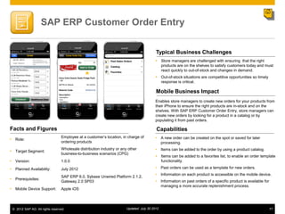 SAP ERP Customer Order Entry


                                                                                          Typical Business Challenges
                                                                                           Store managers are challenged with ensuring that the right
                                                                                            products are on the shelves to satisfy customers today and must
                                                                                            react quickly to out-of-stock and changes in demand.
                                                                                           Out-of-stock situations are competitive opportunities so timely
                                                                                            response is critical.

                                                                                          Mobile Business Impact
                                                                                          Enables store managers to create new orders for your products from
                                                                                          their iPhone to ensure the right products are in-stock and on the
                                                                                          shelves. With SAP ERP Customer Order Entry, store managers can
                                                                                          create new orders by looking for a product in a catalog or by
                                                                                          populating it from past orders.

Facts and Figures                                                                         Capabilities
                                 Employee at a customer‟s location, in charge of          •    A new order can be created on the spot or saved for later
• Role:
                                 ordering products                                             processing.

• Target Segment:
                                 Wholesale distribution industry or any other             •    Items can be added to the order by using a product catalog.
                                 business-to-business scenarios (CPG)
                                                                                           Items can be added to a favorites list, to enable an order template
• Version:                       1.0.0                                                      functionality.

• Planned Availability:          July 2012                                                •    Past orders can be used as a template for new orders.
                                                                                          •    Information on each product is accessible on the mobile device.
                                 SAP ERP 6.0, Sybase Unwired Platform 2.1.2,
• Prerequisites:                                                                          •    Information on past orders of a specific product is available for
                                 Gateway 2.0 SP03
                                                                                               managing a more accurate replenishment process.
• Mobile Device Support:         Apple iOS




 © 2012 SAP AG. All rights reserved.                                   Updated: July 30 2012                                                                       77
 