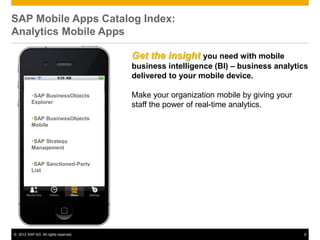 SAP Mobile Apps Catalog Index:
Analytics Mobile Apps

                                      Get the insight you need with mobile
                                      business intelligence (BI) – business analytics
                                      delivered to your mobile device.

          SAP BusinessObjects        Make your organization mobile by giving your
          Explorer
                                      staff the power of real-time analytics.
          SAP BusinessObjects
          Mobile


          SAP Strategy
          Management


          SAP Sanctioned-Party
          List




© 2012 SAP AG. All rights reserved.                                                  8
 