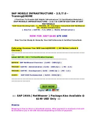 SAP MOBILE INFRASTRUCTURE - 2.5/7.0 Training@HOME
( First Ever To Provide SAP Mobile Infrastructure 7.0 Certification Materials )

SAP MOBILE INFRASTRUCTURE - 2.5/7.0 CERTIFICATION STUDY
MATERIALS

*SAP Exam Booking Code : C_TMOB40_70 - Developer Consultant SAP NetWeaver
7.0 - Mobile Infrastructure
( Also For :: SAP MI - 7.0 ( SP09 ) - Mobile Infrastructure )

NOW FOR JUST $125 $75 USD
Now You Can Study At Home By Your Self & Become A Certified Consultant.

Following Courses You Will Learn@HOME : ( All Below Latest 4
Courses )
===============================================
==
Latest SAP MI - 2.5 / 7.0 Certification Courses..
------------------------------------------------------------------------SAPNW - SAP NetWeaver Overview ( Col93 - 2009/Q3 )
TMOB20 - SAP MI - Administration ( Col51 - 2005/Q1 ) - ( MI - 2.5 )
TMOB40 - SAP MI - Development ( Col51 - 2005/Q1 ) - ( MI - 2.5 )
JA100 -

SAP J2SE Fundamentals ( Col63 - 2006/Q3 )

===============================================
============

::: SAP JAVA ( NetWeaver ) Package Also Available @
$149 USD Only :::
Shipping
Shipping is free as this is a download access. After payment is received a link will
be emailed to you in 60-180 minutes depending on time of payment.

 